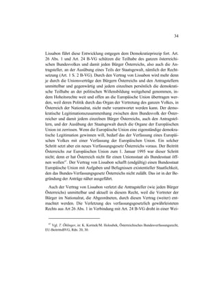 34
Lissabon führt diese Entwicklung entgegen dem Demokratieprinzip fort. Art.
26 Abs. 1 und Art. 24 B-VG schützen die Teilhabe des ganzen österreichi-
schen Bundesvolkes und damit jeden Bürger Österreichs, also auch die An-
tragsteller, an der Ausübung eines Teils der Staatsgewalt, nämlich der Recht-
setzung (Art. 1 S. 2 B-VG). Durch den Vertrag von Lissabon wird mehr denn
je durch die Unionsverträge den Bürgern Österreichs und den Antragstellern
unmittelbar und gegenwärtig und jedem einzelnen persönlich die demokrati-
sche Teilhabe an der politischen Willensbildung weitgehend genommen, in-
dem Hoheitsrechte weit und offen an die Europäische Union übertragen wer-
den, weil deren Politik durch das Organ der Vertretung des ganzen Volkes, in
Österreich der Nationalrat, nicht mehr verantwortet werden kann. Der demo-
kratische Legitimationszusammenhang zwischen dem Bundesvolk der Öster-
reicher und damit jedem einzelnen Bürger Österreichs, auch den Antragstel-
lern, und der Ausübung der Staatsgewalt durch die Organe der Europäischen
Union ist zerrissen. Wenn die Europäische Union eine eigenständige demokra-
tische Legitimation gewinnen will, bedarf das der Verfassung eines Europäi-
schen Volkes mit einer Verfassung der Europäischen Union. Ein solcher
Schritt setzt aber ein neues Verfassungsgesetz Österreichs voraus. Der Beitritt
Österreichs zur Europäischen Union zum 1. Januar 1995 war dieser Schritt
nicht; denn er hat Österreich nicht für einen Unionsstaat als Bundesstaat öff-
nen wollen47
. Der Vertrag von Lissabon schafft (endgültig) einen Bundesstaat
Europäische Union mit Aufgaben und Befugnissen existentieller Staatlichkeit,
den das Bundes-Verfassungsgesetz Österreichs nicht zuläßt. Das ist in der Be-
gründung der Anträge näher ausgeführt.
Auch der Vertrag von Lissabon verletzt die Antragsteller (wie jeden Bürger
Österreichs) unmittelbar und aktuell in diesem Recht, weil die Vertreter der
Bürger im Nationalrat, die Abgeordneten, durch diesen Vertrag (weiter) ent-
machtet werden. Die Verletzung des verfassungsgesetzlich gewährleisteten
Rechts aus Art 26 Abs. 1 in Verbindung mit Art. 24 B-VG droht in einer Wei-
47
Vgl. T. Öhlinger, in: K. Korinek/M. Holoubek, Österreichisches Bundesverfassungsrecht,
EU-BeitrittsBVG, Rdn. 20, 30.
 