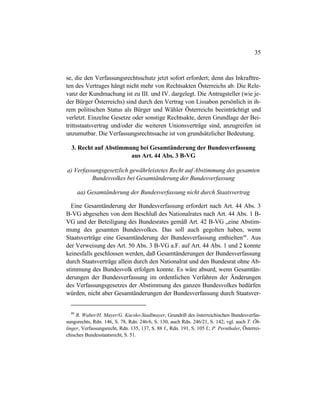 35
se, die den Verfassungsrechtsschutz jetzt sofort erfordert; denn das Inkrafttre-
ten des Vertrages hängt nicht mehr von Rechtsakten Österreichs ab. Die Rele-
vanz der Kundmachung ist zu III. und IV. dargelegt. Die Antragsteller (wie je-
der Bürger Österreichs) sind durch den Vertrag von Lissabon persönlich in ih-
rem politischen Status als Bürger und Wähler Österreichs beeinträchtigt und
verletzt. Einzelne Gesetze oder sonstige Rechtsakte, deren Grundlage der Bei-
trittsstaatsvertrag und/oder die weiteren Unionsverträge sind, anzugreifen ist
unzumutbar. Die Verfassungsrechtssache ist von grundsätzlicher Bedeutung.
3. Recht auf Abstimmung bei Gesamtänderung der Bundesverfassung
aus Art. 44 Abs. 3 B-VG
a) Verfassungsgesetzlich gewährleistetes Recht auf Abstimmung des gesamten
Bundesvolkes bei Gesamtänderung der Bundesverfassung
aa) Gesamtänderung der Bundesverfassung nicht durch Staatsvertrag
Eine Gesamtänderung der Bundesverfassung erfordert nach Art. 44 Abs. 3
B-VG abgesehen von dem Beschluß des Nationalrates nach Art. 44 Abs. 1 B-
VG und der Beteiligung des Bundesrates gemäß Art. 42 B-VG „eine Abstim-
mung des gesamten Bundesvolkes. Das soll auch gegolten haben, wenn
Staatsverträge eine Gesamtänderung der Bundesverfassung enthielten48
. Aus
der Verweisung des Art. 50 Abs. 3 B-VG a.F. auf Art. 44 Abs. 1 und 2 konnte
keinesfalls geschlossen werden, daß Gesamtänderungen der Bundesverfassung
durch Staatsverträge allein durch den Nationalrat und den Bundesrat ohne Ab-
stimmung des Bundesvolk erfolgen konnte. Es wäre absurd, wenn Gesamtän-
derungen der Bundesverfassung im ordentlichen Verfahren der Änderungen
des Verfassungsgesetzes der Abstimmung des ganzen Bundesvolkes bedürfen
würden, nicht aber Gesamtänderungen der Bundesverfassung durch Staatsver-
48
R. Walter/H. Mayer/G. Kucsko-Stadlmayer, Grundriß des österreichischen Bundesverfas-
sungsrechts, Rdn. 146, S. 78, Rdn. 246/6, S. 130, auch Rdn. 246/21, S. 142; vgl. auch T. Öh-
linger, Verfassungsrecht, Rdn. 135, 137, S. 88 f., Rdn. 191, S. 105 f.; P. Pernthaler, Österrei-
chisches Bundesstaatsrecht, S. 51.
 
