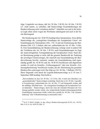 36
träge. Umgekehrt war daraus, daß Art. 50 Abs. 3 B-VG Art. 44 Abs. 3 B-VG
a.F. nicht nannte, zu schließen, daß Staatsverträge Gesamtänderungen der
Bundesverfassung nicht vornehmen durften49
. Jedenfalls war und ist die letzte-
re Logik allein schon wegen des Wortlautes naheliegend und auch in der Sa-
che überzeugend.
Die Neufassung des Art. 50 B-VG bestätigt diese Interpretation. Zwar dürfen
Staatsverträge die „vertraglichen Grundlagen der Europäischen Union“ mit
Genehmigung des Nationalrates (Abs. 1 Nr. 2) und mit Zustimmung des Bun-
desrates (Abs. 4 S. 1) ändern, aber nur „unbeschadet des Art. 43 Abs. 3 (Abs.
4). Eine Gesamtänderung der Bundesverfassung verlangt somit in jedem Fall
des Verfahrens des Art. 44 Abs. 3 B-VG, auch Gesamtänderungen im Zuge
der staatsvertraglichen Vertragsänderung der Europäischen Union. Nach die-
ser Bestimmung genügt es nicht, daß das gesamte Bundesvolk der Änderung
des jeweiligen Unionsvertrages, der materiell eine Gesamtänderung der Bun-
desverfassung bewirkt, zustimmt, sondern die Gesamtänderung muß eigen-
ständig gemäß Art. 42 B-VG und Art. 44 B-VG beschlossen und abgestimmt
werden. Es muß ein formelles „Verfassungsgesetz“ oder eine formelle „Ver-
fassungsbestimmung“ beschlossen werden, das der Abstimmung des gesamten
Bundesvolkes unterzogen wird. Das folgt aus Art. 44 Abs. 1 Halbsatz 2 B-VG.
Diese Dogmatik wird durch die Legistik-Dokumentvorlage zu Z 10 vom 3.
September 2008 bestätigt. Dort heißt es:
„Hervorzuheben ist, dass Art. 50 Abs. 1 Z 2 iVm. Abs. 4 nicht zum Abschluss von
„gesamtändernden“ Staatsverträgen ermächtigt. Durch die in Art. 50 Abs. 4 gewähl-
te Formulierung („unbeschadet des Art. 44 Abs. 3“) soll klargestellt werden, daß
der allfällige Abschluß eines – die vertraglichen Grundlagen der Europäischen Uni-
on ändernden – Staatsvertrages, durch den eines der leitenden Prinzipien der Ver-
fassung geändert werden würde, eine entsprechende bundesverfassungsgesetzliche
Ermächtigung voraussetzen würde, wobei diese gemäß Art. 44 Abs. 3 als „Gesamt-
änderung“ einer Volksabstimmung zu unterziehen wäre.“
49
So H. P. Rill/H. Schäffer, in: dies. (Hrsg.), Bundesverfassungsrecht, B-VG, Art. 1 B-VG,
Rdn. 4, Fn. 8, Art. 44 B-VG, Rdn. 12.
 