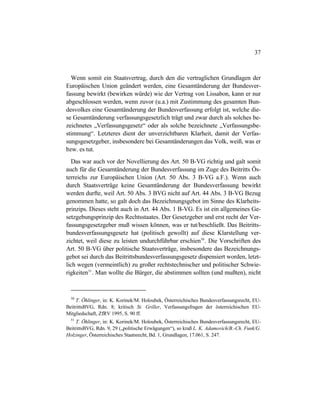 37
Wenn somit ein Staatsvertrag, durch den die vertraglichen Grundlagen der
Europäischen Union geändert werden, eine Gesamtänderung der Bundesver-
fassung bewirkt (bewirken würde) wie der Vertrag von Lissabon, kann er nur
abgeschlossen werden, wenn zuvor (u.a.) mit Zustimmung des gesamten Bun-
desvolkes eine Gesamtänderung der Bundesverfassung erfolgt ist, welche die-
se Gesamtänderung verfassungsgesetzlich trägt und zwar durch als solches be-
zeichnetes „Verfassungsgesetz“ oder als solche bezeichnete „Verfassungsbe-
stimmung“. Letzteres dient der unverzichtbaren Klarheit, damit der Verfas-
sungsgesetzgeber, insbesondere bei Gesamtänderungen das Volk, weiß, was er
bzw. es tut.
Das war auch vor der Novellierung des Art. 50 B-VG richtig und galt somit
auch für die Gesamtänderung der Bundesverfassung im Zuge des Beitritts Ös-
terreichs zur Europäischen Union (Art. 50 Abs. 3 B-VG a.F.). Wenn auch
durch Staatsverträge keine Gesamtänderung der Bundesverfassung bewirkt
werden durfte, weil Art. 50 Abs. 3 BVG nicht auf Art. 44 Abs. 3 B-VG Bezug
genommen hatte, so galt doch das Bezeichnungsgebot im Sinne des Klarheits-
prinzips. Dieses steht auch in Art. 44 Abs. 1 B-VG. Es ist ein allgemeines Ge-
setzgebungsprinzip des Rechtsstaates. Der Gesetzgeber und erst recht der Ver-
fassungsgesetzgeber muß wissen können, was er tut/beschließt. Das Beitritts-
bundesverfassungsgesetz hat (politisch gewollt) auf diese Klarstellung ver-
zichtet, weil diese zu leisten undurchführbar erschien50
. Die Vorschriften des
Art. 50 B-VG über politische Staatsverträge, insbesondere das Bezeichnungs-
gebot sei durch das Beitrittsbundesverfassungsgesetz dispensiert worden, letzt-
lich wegen (vermeintlich) zu großer rechtstechnischer und politischer Schwie-
rigkeiten51
. Man wollte die Bürger, die abstimmen sollten (und mußten), nicht
50
T. Öhlinger, in: K. Korinek/M. Holoubek, Österreichisches Bundesverfassungsrecht, EU-
BeitrittsBVG, Rdn. 8; kritisch St. Griller, Verfassungsfragen der österreichischen EU-
Mitgliedschaft, ZfRV 1995, S. 90 ff.
51
T. Öhlinger, in: K. Korinek/M. Holoubek, Österreichisches Bundesverfassungsrecht, EU-
BeitrittsBVG, Rdn. 9, 29 („politische Erwägungen“), so kraß L. K. Adamovich/B.-Ch. Funk/G.
Holzinger, Österreichisches Staatsrecht, Bd. 1, Grundlagen, 17.061, S. 247.
 