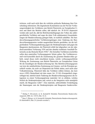 38
irritieren, wohl auch nicht über die wirkliche politische Bedeutung ihrer Ent-
scheidung informieren. Die dogmatische Konstruktion aus der Not der Verfas-
sungswidrigkeit des Verfahrens zum Beitritt Österreichs zur Europäischen U-
nion und damit des Beitritts selbst, daß nämlich Art. 50 B-VG dispensiert
worden oder auch die, daß die Beitrittsermächtigungen des Volkes das außer-
gewöhnliche Verfahren und sogar die (dem Volk unbekannten) Gesamtände-
rungen der Bundesverfassung getragen habe, ist rechtlich unhaltbar. Die bun-
desverfassungsgesetzlichen Verfahrensregelungen einer Änderung des Bun-
desverfassungsgesetzes werden ausgerechnet beiseite geschoben, um die tief-
greifendeste Verfassungsänderung gegen die Strukturprinzipien und gegen die
Baugesetze durchzusetzen, die Österreich erlebt hat (abgesehen von der stän-
disch-autoritären Verfassung 1934 und den ohnehin rechtlosen Anschluß Ös-
terreichs an das Deutsche Reich 1938)52
. Die formellen Verfahrensvorschriften
sollen dem materiellen Verfassungsgesetz Schutz geben. Der Verfahrensver-
stoß wird keinesfalls durch die Zustimmung des gesamten Bundesvolkes ge-
heilt, zumal dieses nicht einschätzen konnte, welche verfassungsrechtliche
Wirkung die Zustimmung zum Beitritt Österreichs zur Europäischen Union
für die Grundlagen der Bundesverfassung hat. Das Beitrittsverfassungsgesetz
war trotz der mehrheitlichen Zustimmung ein Umsturz, weil die Prinzipien ge-
schleift wurden, die nicht zur Disposition der Politik stehen, auch nicht einer
Volksabstimmung. Österreich hätte das Verfahren wählen können, das kurz
zuvor (1992) Deutschland mit dem neuen Art. 23 GG (Europartikel) einge-
schlagen hat, nämlich durch Änderung des Bundesverfassungsgesetzes die In-
tegration zu einem Verfassungsprinzip materialer Art zu erklären, welches
freilich die Strukturprinzipien und, soweit es die Integration nicht unmöglich
macht, die Baugesetze wahrt53
. Eine materiale, unbeschränkte Ermächtigung
der Staatsorgane zum die Strukturprinzipien und Baugesetze bundesverfas-
52
Richtig P. Oberndorfer, in: K. Korinek/M. Holoubek, Österreichisches Bundesverfas-
sungsrecht, 2000, Art. 1 B-VG, Rdn. 10, 22.
53
Dazu T. Öhlinger, in: K. Korinek/M. Holoubek, Österreichisches Bundesverfassungsrecht,
EU-BeitrittsBVG, Rdn. 25 („bewußt verzichtet“).
 