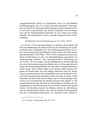 39
sungsgesetzändernden Beitritt zur Europäischen Union, ein unbeschränktes
Ermächtigungsgesetz also, ist in einem (notwendig materialen) Verfassungs-
staat wie Österreich verfassungsrechtlich untragbar, mag die Europäische Uni-
on auch noch so gut beleumdet sein. Daß die Europäische Union die Bauge-
setze und die Strukturprinzipien Österreichs als eines Staates der Freiheit,
Gleichheit und Brüderlichkeit verletzt, ist gerade Gegenstand dieser Verfas-
sungsklage.
bb) Subjektives Recht auf Abstimmung aus Art. 44 Abs. 3 B-VG
Art. 44 Abs. 3 B-VG gibt jedem Bürger ein subjektives Recht darauf, daß
über Gesamtänderungen der Bundesverfassung eine Abstimmung des gesam-
ten Bundesvolkes durchgeführt wird. Der Verfassungsgerichtshof hat ein sol-
ches verfassungsgesetzlich gewährleistetes Recht in einer nicht näher begrün-
deten Bemerkung in VGH VfSlg. 17588, G 62/05 zurückgewiesen und nur ein
Recht auf Mitwirkung aus einer vom Bundespräsidenten angeordneten Ge-
samtabstimmung anerkannt54
. Die verfassungsrechtliche Verpflichtung aus
Art. 44 Abs. 3 B-VG ist fraglos. Eine Gesamtänderung der Bundesverfassung
ohne eine Abstimmung des gesamten Bundesvolkes ist verfassungswidrig und
nichtig. Das Rechtsklärungsbedürfnis bei einem derart wichtigen Rechtsakt ist
ebenso fraglos. Nicht weniger fraglos ist das Interesse jedes einzelnen Mit-
gliedes des Bundesvolkes, also jedes Bürgers Österreichs, daß eine Abstim-
mung des gesamten Bundesvolkes durchgeführt wird, wenn die Bundesverfas-
sung einer Gesamtänderung unterzogen werden soll; denn die Bürger in ihrer
Gesamtheit und damit jeder einzelne Bürger sind ein Verfassungsorgan, ohne
welches eine Gesamtänderung der Bundesverfassung nicht möglich ist. Das
gesamte Bundesvolk kann das Recht auf Abstimmung im Verfahren zur Ge-
samtänderung der Bundesverfassung aus technischen Gründen nicht geltend
machen. Ein besonderes Quorum von Bürgern, welches das Abstimmungs-
recht zur Geltung bringen könnte, sieht weder das Bundes-Verfassungsgesetz
noch das Verfassungsgerichtshofsgesetz vor. Angesichts dessen, daß die re-
54
Vgl. T. Öhlinger, Verfassungsrecht, Rdn. 901, S. 399,
 