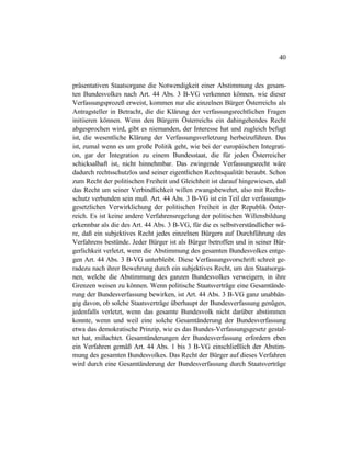 40
präsentativen Staatsorgane die Notwendigkeit einer Abstimmung des gesam-
ten Bundesvolkes nach Art. 44 Abs. 3 B-VG verkennen können, wie dieser
Verfassungsprozeß erweist, kommen nur die einzelnen Bürger Österreichs als
Antragsteller in Betracht, die die Klärung der verfassungsrechtlichen Fragen
initiieren können. Wenn den Bürgern Österreichs ein dahingehendes Recht
abgesprochen wird, gibt es niemanden, der Interesse hat und zugleich befugt
ist, die wesentliche Klärung der Verfassungsverletzung herbeizuführen. Das
ist, zumal wenn es um große Politik geht, wie bei der europäischen Integrati-
on, gar der Integration zu einem Bundesstaat, die für jeden Österreicher
schicksalhaft ist, nicht hinnehmbar. Das zwingende Verfassungsrecht wäre
dadurch rechtsschutzlos und seiner eigentlichen Rechtsqualität beraubt. Schon
zum Recht der politischen Freiheit und Gleichheit ist darauf hingewiesen, daß
das Recht um seiner Verbindlichkeit willen zwangsbewehrt, also mit Rechts-
schutz verbunden sein muß. Art. 44 Abs. 3 B-VG ist ein Teil der verfassungs-
gesetzlichen Verwirklichung der politischen Freiheit in der Republik Öster-
reich. Es ist keine andere Verfahrensregelung der politischen Willensbildung
erkennbar als die des Art. 44 Abs. 3 B-VG, für die es selbstverständlicher wä-
re, daß ein subjektives Recht jedes einzelnen Bürgers auf Durchführung des
Verfahrens bestünde. Jeder Bürger ist als Bürger betroffen und in seiner Bür-
gerlichkeit verletzt, wenn die Abstimmung des gesamten Bundesvolkes entge-
gen Art. 44 Abs. 3 B-VG unterbleibt. Diese Verfassungsvorschrift schreit ge-
radezu nach ihrer Bewehrung durch ein subjektives Recht, um den Staatsorga-
nen, welche die Abstimmung des ganzen Bundesvolkes verweigern, in ihre
Grenzen weisen zu können. Wenn politische Staatsverträge eine Gesamtände-
rung der Bundesverfassung bewirken, ist Art. 44 Abs. 3 B-VG ganz unabhän-
gig davon, ob solche Staatsverträge überhaupt der Bundesverfassung genügen,
jedenfalls verletzt, wenn das gesamte Bundesvolk nicht darüber abstimmen
konnte, wenn und weil eine solche Gesamtänderung der Bundesverfassung
etwa das demokratische Prinzip, wie es das Bundes-Verfassungsgesetz gestal-
tet hat, mißachtet. Gesamtänderungen der Bundesverfassung erfordern eben
ein Verfahren gemäß Art. 44 Abs. 1 bis 3 B-VG einschließlich der Abstim-
mung des gesamten Bundesvolkes. Das Recht der Bürger auf dieses Verfahren
wird durch eine Gesamtänderung der Bundesverfassung durch Staatsverträge
 