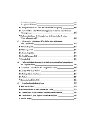 2. Niederlassungsfreiheit__________________________________________________123
3. Kapitalverkehrsfreiheit _________________________________________________135
III. Integrationismus zu Lasten der nationalen Gesetzgebung _____________140
IV. Herkunftsland- oder Anerkennungsprinzip zu Lasten der nationalen
Gesetzgebung___________________________________________________152
V. Selbstermächtigung des Europäischen Gerichtshofs durch seinen
Unternehmensbegriff ____________________________________________165
C. - Wirtschafts-, Währungs-, Haushalts-, Beschäftigungs-
und Sozialpolitik ___________________________________________ 168
I. Wirtschaftspolitik ________________________________________________168
II. Währungspolitik ________________________________________________186
III. Haushaltspolitik ________________________________________________191
IV. Beschäftigungspolitik____________________________________________198
V. Sozialpolitik ____________________________________________________202
D. - Unionspolitik der inneren Sicherheit als existentielle Entstaatlichung
der Mitgliedstaaten__________________________________________ 206
I. Existentielle Gebietshoheit der Europäischen Union____________________209
II. Justizpolitik in Zivilsachen ________________________________________212
III. Justizpolitik in Strafsachen_______________________________________213
IV. Polizei ________________________________________________________220
V. Europäischer Haftbefehl__________________________________________223
E. - Grundrechtepolitik der Union________________________________ 228
I. Konventsverfahren _______________________________________________228
II. Grundrechtelage in der Europäischen Union_________________________229
III. Grundrechte als Erkenntnisse der praktischen Vernunft ______________234
IV. Liberalistische, statt republikanischer Konzeption ___________________236
V. Soziale Rechte___________________________________________________243
 