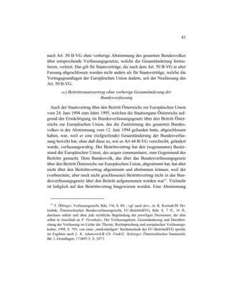 41
nach Art. 50 B-VG ohne vorherige Abstimmung des gesamten Bundesvolkes
über entsprechende Verfassungsgesetze, welche die Gesamtänderung formu-
lieren, verletzt. Das gilt für Staatsverträge, die nach dem Art. 50 B-VG in alter
Fassung abgeschlossen wurden nicht anders als für Staatsverträge, welche die
Vertragsgrundlagen der Europäischen Union ändern, seit der Neufassung des
Art. 50 B-VG.
cc) Beitrittsstaatsvertrag ohne vorherige Gesamtänderung der
Bundesverfassung
Auch der Staatsvertrag über den Beitritt Österreichs zur Europäischen Union
vom 24. Juni 1994 zum Jahre 1995, welchen die Staatsorgane Österreichs auf-
grund der Ermächtigung im Bundesverfassungsgesetz über den Beitritt Öster-
reichs zur Europäischen Union, das die Zustimmung des gesamten Bundes-
volkes in der Abstimmung vom 12. Juni 1994 gefunden hatte, abgeschlossen
haben, war, weil er eine (tiefgreifende) Gesamtänderung der Bundesverfas-
sung bewirkt hat, ohne daß diese so, wie es Art 44 B-VG vorschreibt, geändert
wurde, verfassungswidrig. Der Beitrittsvertrag hat den (sogenannten) Besitz-
stand der Europäischen Union, des acquis communitaire, zum Gegenstand des
Beitritts gemacht. Dem Bundesvolk, das über das Bundesverfassungsgesetz
über den Beitritt Österreichs zur Europäischen Union, abgestimmt hat, hat aber
nicht über den Beitrittsvertrag abgestimmt und abstimmen können, weil der
(vorbereitete, aber noch nicht geschlossene) Beitrittsvertrag nicht in das Bun-
desverfassungsgesetz über den Beitritt aufgenommen worden war55
. Vielmehr
ist lediglich auf den Beitrittsvertrag hingewiesen worden. Eine Abstimmung
55
T. Öhlinger, Verfassungsrecht, Rdn. 136, S. 89; ; vgl. auch ders., in: K. Korinek/M. Ho-
loubek, Österreichisches Bundesverfassungsrecht, EU-BeitrittsBVG, Rdn. 8, 7 ff., 16 ff.,
durchaus unklar und ohne jede rechtliche Begründung der jeweiligen Dezisionen, der aber
selbst in Anschluß an P. Pernthaler, Der Verfassungskern. Gesamtänderung und Durchbre-
chung der Verfassung im Lichte der Theorie, Rechtsprechung und europäischen Verfassungs-
kultur, 1998, S. 795, von einer „merkwürdigen“ Rechtstechnik des EU-BeitrittsBVG spricht;
im Ergebnis auch L. K. Adamovich/B.-Ch. Funk/G. Holzinger, Österreichisches Staatsrecht,
Bd. 1, Grundlagen, 17.0691 f., S. 247 f.
 