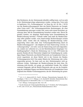 42
über Rechtstexte, die der Abstimmende allenfalls zufällig kennt, weil sie nicht
in die Abstimmungsvorlage aufgenommen wurden, vermag diese Texte nicht
zu legalisieren. Ein „Verfassungsgesetz“ im Sinne des Art. 44 Abs. 1 B-VG
war das Bundesverfassungsgesetz über den Beitritt Österreichs zur Europäi-
schen Union nicht56
. Die verfassungsgesetzlichen Bestimmungen, die einer
Gesamtänderung unterzogen worden sind, waren nicht einmal bezeichnet, ge-
schweige denn, daß die Gesamtänderung formuliert worden wäre. Davon ab-
gesehen, konnten, wie dargelegt, Staatsverträge keine Gesamtänderung der
Bundesverfassung bewirken. Vielmehr mußte (und muß) die Bundesverfas-
sung selbst geändert werden, wenn Staatsverträge Rechtswirkungen erzielen
können sollen, welche ohne die Änderung der Bundesverfassung verfas-
sungswidrig wären (oder sind). Eine Verfassungsdurchbrechung durch ein
Bundesverfassungsgesetz57
, das lediglich auf einen Staatsvertrag verweist, ist
verfassungswidrig58
, erst recht, wenn der Staatsvertrag noch nicht abgeschlos-
sen, sondern nur vorbereitet ist („von der Beitrittskonferenz festgelegtes Ver-
handlungsergebnis“). Durch die Abstimmung vom 12. Juni 1994 konnte das
gesamte Bundesvolk der Österreicher lediglich der Ermächtigung der zustän-
digen Organe Österreichs zum Beitritt Österreichs zur Europäischen Union in-
soweit zugestimmt, als dieser Beitritt sich in den Grenzen des Bundes-
Verfassungsgesetzes hielt. Eine andere Materie der Abstimmung wäre verfas-
sungswidrig gewesen. Sie kann auch aus dem Abstimmungstext nicht ge-
schlossen werden. Änderungen der Bundesverfassung hat somit diese Ab-
stimmung nicht bewirkt, wie gesagt, aus mehrfachem Grunde. Die vielfach
vertretene Dogmatik, daß der Beitritt Österreichs oder gar nur die Ermächti-
gung der zuständigen Organe zum Beitritt Österreichs zur Europäischen Union
aufgrund eines Bundes-Verfassungsgesetzes, das der Abstimmung des gesam-
56
A.A. L. K. Adamovich/B.-Ch. Funk/G. Holzinger, Österreichisches Staatsrecht, Bd. 1,
Grundlagen, 17.061, S. 27; T. Öhlinger, in: K. Korinek/M. Holoubek, Österreichisches Bun-
desverfassungsrecht, EU-BeitrittsBVG, Rdn. 15, 15; weitere Hinweise in Fn. 21.
57
So T. Öhlinger, Verfassungsrecht, Rdn. 136, S. 89.
58
Zu den Grenzen der Verfassungsdurchbrechung vgl. P. Pernthaler, Der Verfassungskern,
S. 78 ff., insb. S. 82 ff.; ders., Österreichisches Bundesstaatsrecht, S. 682 f.
 