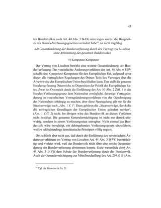 43
ten Bundesvolkes nach Art. 44 Abs. 3 B-VG unterzogen wurde, die Baugeset-
ze des Bundes-Verfassungsgesetzes verändert habe59
, ist nicht tragfähig.
dd) Gesamtänderung der Bundesverfassung durch den Vertrag von Lissabon
ohne Abstimmung des gesamten Bundesvolkes
∀) Kompetenz-Kompetenz
Der Vertrag von Lissabon bewirkt eine weitere Gesamtänderung der Bun-
desverfassung. Das vereinfachte Änderungsverfahren des Art. 48 Abs. 6 EUV
schafft eine Kompetenz-Kompetenz für den Europäischen Rat, aufgrund derer
dieser alle vertraglichen Regelungen des Dritten Teils des Vertrages über die
Arbeitsweise der Europäischen Union beschließen kann. Das stellt die gesamte
Bundesverfassung Österreichs zu Disposition der Politik des Europäischen Ra-
tes. Zwar hat Österreich durch die Einführung des Art. 50 Abs. 2 Ziff. 1 in das
Bundes-Verfassungsgesetz dem Nationalrat ermöglicht, derartige Vertragsän-
derung in vereinfachten Vertragsänderungsverfahren von der Genehmigung
des Nationalrats abhängig zu machen, aber diese Neuregelung gilt nur für die
Staatsverträge nach „Abs. 1 Z 1“. Dazu gehören die „Staatsverträge, durch die
die vertraglichen Grundlagen der Europäischen Union geändert werden“,
(Abs. 1 Ziff. 2) nicht. Im übrigen wäre das Bundesvolk an diesen Verfahren
nicht beteiligt. Die genannte Generalermächtigung ist nicht nur demokratie-
widrig, sondern in einem Verfassungsstaat untragbar. Nicht einmal das Bun-
desvolk wäre berechtigt, ein dahingehendes Verfassungsgesetz einzuführen,
weil es schlechterdings demokratische Prinzipien völlig negiert.
Das schließt aber nicht aus, daß durch die Einführung des vereinfachten Än-
derungsverfahrens im Vertrag von Lissabon Art. 44 Abs. 3 B-VG beeinträch-
tigt und verletzt wird, weil das Bundesvolk nicht über eine solche Gesamtän-
derung der Bundesverfassung abstimmen konnte. Ganz wesentlich dient Art.
44 Abs. 3 B-VG dem Schutz der Bundesverfassung durch das Bundesvolk.
Auch die Generalermächtigung zur Mittelbeschaffung des Art. 269 (311) Abs.
59
Vgl. die Hinweise in Fn. 21.
 