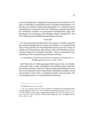 45
rung eine Bestätigung der ständigen Rechtsprechung des Gerichtshofs (im üb-
rigen im Widerspruch zur Rechtsprechung verschiedener Mitgliedstaaten, ins-
besondere des deutschen Bundesverfassungsgerichts60
) ist, wird dieser typisch
bundesstaatliche Vorrang des Rechts des Zentralstaates gegenüber dem Recht
der Gliedstaaten zementiert. Die abweichende Rechtsprechung einiger Mit-
gliedstaaten wird sich dagegen nicht behaupten können. Demgemäß ist auch
diese Erklärung eine Gesamtänderung der Bundesverfassung.
∗) Neutralität
Die immerwährende Neutralität findet (trotz gewisser Vorbehalte zugunsten
der neutralen Mitgliedstaaten im Vertrag von Lissabon) im wesentlichen durch
diesen Vertrag ein Ende. Die Neutralität Österreichs hat, wenn der Vertrag von
Lissabon zur Geltung kommt, keine Substanz mehr. Die Neutralität ist ein we-
sentliches Baugesetz der Republik Österreich61
. Dessen weitestgehende Ein-
schränkung ist eine Gesamtänderung der Bundesverfassung.
b) Unmittelbare, aktuelle und persönliche Verletzung der Antragsteller im
Abstimmungsrecht aus Art. 44 Abs. 3 B-VG
Jeder Bürger hat ein verfassungsrangiges Recht darauf, unter einer Bundes-
verfassung zu leben, welche rechtmäßig ist. Die Einführung einer rechtswidri-
gen Bundesverfassung verletzt ihn in diesem fundamentalen Bürgerrecht (wie
auch in der politischen Freiheit und politischen Gleichheit) unmittelbar, aktuell
und persönlich. Andere Wege zur Klärung des Rechts sind unzumutbar. Die
Verfassungsrechtssache ist von grundsätzlicher Bedeutung.
60
BVerfGE 89, 155 (174 f., 188, 210).
61
Str., vgl. R. Walter/H. Mayer/G. Kucsko-Stadlmayer, Grundriß des österreichischen Bun-
desverfassungsrechts, Rdn.170, S. 95; Th. Öhlinger, Verfassungsrecht, Rdn. 97, S. 72; a.A. H.
P. Rill/H. Schäffer, in: dies. (Hrsg.), Bundesverfassungsrecht, Art 44 B-VG, Rdn 26; L. K. A-
damovich/B.-Ch. Funk/G. Holzinger, Österreichisches Staatsrecht, Bd. 1, Grundlagen, 09.016,
S. 101, 10.017, S. 132.
 