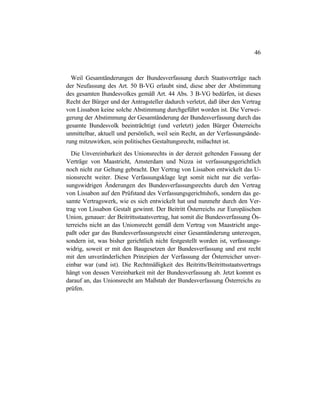 46
Weil Gesamtänderungen der Bundesverfassung durch Staatsverträge nach
der Neufassung des Art. 50 B-VG erlaubt sind, diese aber der Abstimmung
des gesamten Bundesvolkes gemäß Art. 44 Abs. 3 B-VG bedürfen, ist dieses
Recht der Bürger und der Antragsteller dadurch verletzt, daß über den Vertrag
von Lissabon keine solche Abstimmung durchgeführt worden ist. Die Verwei-
gerung der Abstimmung der Gesamtänderung der Bundesverfassung durch das
gesamte Bundesvolk beeinträchtigt (und verletzt) jeden Bürger Österreichs
unmittelbar, aktuell und persönlich, weil sein Recht, an der Verfassungsände-
rung mitzuwirken, sein politisches Gestaltungsrecht, mißachtet ist.
Die Unvereinbarkeit des Unionsrechts in der derzeit geltenden Fassung der
Verträge von Maastricht, Amsterdam und Nizza ist verfassungsgerichtlich
noch nicht zur Geltung gebracht. Der Vertrag von Lissabon entwickelt das U-
nionsrecht weiter. Diese Verfassungsklage legt somit nicht nur die verfas-
sungswidrigen Änderungen des Bundesverfassungsrechts durch den Vertrag
von Lissabon auf den Prüfstand des Verfassungsgerichtshofs, sondern das ge-
samte Vertragswerk, wie es sich entwickelt hat und nunmehr durch den Ver-
trag von Lissabon Gestalt gewinnt. Der Beitritt Österreichs zur Europäischen
Union, genauer: der Beitrittsstaatsvertrag, hat somit die Bundesverfassung Ös-
terreichs nicht an das Unionsrecht gemäß dem Vertrag von Maastricht ange-
paßt oder gar das Bundesverfassungsrecht einer Gesamtänderung unterzogen,
sondern ist, was bisher gerichtlich nicht festgestellt worden ist, verfassungs-
widrig, soweit er mit den Baugesetzen der Bundesverfassung und erst recht
mit den unveränderlichen Prinzipien der Verfassung der Österreicher unver-
einbar war (und ist). Die Rechtmäßigkeit des Beitritts/Beitrittsstaatsvertrags
hängt von dessen Vereinbarkeit mit der Bundesverfassung ab. Jetzt kommt es
darauf an, das Unionsrecht am Maßstab der Bundesverfassung Österreichs zu
prüfen.
 