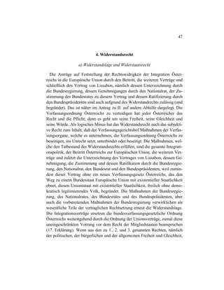 47
4. Widerstandsrecht
a) Widerstandslage und Widerstaatsrecht
Die Anträge auf Feststellung der Rechtswidrigkeit der Integration Öster-
reichs in die Europäische Union durch den Beitritt, die weiteren Verträge und
schließlich den Vertrag von Lissabon, nämlich dessen Unterzeichnung durch
die Bundesregierung, dessen Genehmigungen durch den Nationalrat, der Zu-
stimmung des Bundesrates zu diesem Vertrag und dessen Ratifizierung durch
den Bundespräsidenten sind auch aufgrund des Widerstandrechts zulässig (und
begründet). Das ist näher im Antrag zu II. auf andere Abhilfe dargelegt. Die
Verfassungsordnung Österreichs zu verteidigen hat jeder Österreicher das
Recht und die Pflicht; denn es geht um seine Freiheit, seine Gleichheit und
seine Würde. Als logisches Minus hat das Widerstandsrecht auch das subjekti-
ve Recht zum Inhalt, daß der Verfassungsgerichtshof Maßnahmen der Verfas-
sungsorgane, welche es unternehmen, die Verfassungsordnung Österreichs zu
beseitigen, ins Unrecht setzt, unterbindet oder beseitigt. Die Maßnahmen, wel-
che den Tatbestand des Widerstandsrechts erfüllen, sind die gesamte Integrati-
onspolitik, der Beitritt Österreichs zur Europäischen Union, die weiteren Ver-
träge und zuletzt die Unterzeichnung des Vertrages von Lissabon, dessen Ge-
nehmigung, die Zustimmung und dessen Ratifikation durch die Bundesregie-
rung, den Nationalrat, den Bundesrat und den Bundespräsidenten, weil zumin-
dest dieser Vertrag ohne ein neues Verfassungsgesetz Österreichs, das den
Weg zu einem Bundesstaat Europäische Union mit existentieller Staatlichkeit
ebnet, diesen Unionsstaat mit existentieller Staatlichkeit, freilich ohne demo-
kratisch legitimierendes Volk, begründet. Die Maßnahmen der Bundesregie-
rung, des Nationalrates, des Bundesrates und des Bundespräsidenten, aber
auch die vorbereitenden Maßnahmen der Bundesregierung verwirklichen als
wesentliche Teile der vertraglichen Rechtsetzung erneut die Widerstandslage.
Die Integrationsverträge ersetzen die bundesverfassungsgesetzliche Ordnung
Österreichs weitestgehend durch die Ordnung der Unionsverträge, zumal diese
uneingeschränkten Vorrang vor dem Recht der Mitgliedstaaten beanspruchen
(17. Erklärung). Wenn aus den zu 1., 2. und 3. genannten Rechten, nämlich
der politischen, der bürgerlichen und der allgemeinen Freiheit und Gleichheit,
 