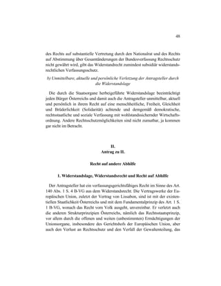 48
des Rechts auf substantielle Vertretung durch den Nationalrat und des Rechts
auf Abstimmung über Gesamtänderungen der Bundesverfassung Rechtsschutz
nicht gewährt wird, gibt das Widerstandrecht zumindest subsidiär widerstands-
rechtlichen Verfassungsschutz.
b) Unmittelbare, aktuelle und persönliche Verletzung der Antragsteller durch
die Widerstandslage
Die durch die Staatsorgane herbeigeführte Widerstandslage beeinträchtigt
jeden Bürger Österreichs und damit auch die Antragsteller unmittelbar, aktuell
und persönlich in ihrem Recht auf eine menschheitliche, Freiheit, Gleichheit
und Brüderlichkeit (Solidarität) achtende und demgemäß demokratische,
rechtsstaatliche und soziale Verfassung mit wohlstandssichernder Wirtschafts-
ordnung. Andere Rechtsschutzmöglichkeiten sind nicht zumutbar, ja kommen
gar nicht im Betracht.
II.
Antrag zu II.
Recht auf andere Abhilfe
1. Widerstandslage, Widerstandsrecht und Recht auf Abhilfe
Der Antragsteller hat ein verfassungsgerichtsfähiges Recht im Sinne des Art.
140 Abs. 1 S. 4 B-VG aus dem Widerstandsrecht. Die Vertragswerke der Eu-
ropäischen Union, zuletzt der Vertrag von Lissabon, sind ist mit der existen-
tiellen Staatlichkeit Österreichs und mit dem Fundamentalprinzip des Art. 1 S.
1 B-VG, wonach das Recht vom Volk ausgeht, unvereinbar. Er verletzt auch
die anderen Strukturprinzipien Österreichs, nämlich das Rechtsstaatsprinzip,
vor allem durch die offenen und weiten (unbestimmten) Ermächtigungen der
Unionsorgane, insbesondere des Gerichtshofs der Europäischen Union, aber
auch den Verlust an Rechtsschutz und den Verfall der Gewaltenteilung, das
 