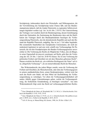 49
Sozialprinzip, insbesondere durch eine Wirtschafts- und Währungsunion, die
der Verwirklichung des Sozialprinzips keine Chance läßt, und das Bundes-
staatsprinzip dadurch, daß die Länder Österreichs zu regionalen Selbstverwal-
tungen degradiert werden (vgl. Art. 3a (4) Abs. 2 EUV). Die Unterzeichnung
des Vertrages von Lissabon durch die Bundesregierung, dessen Genehmigung
durch den Nationalrat, die Zustimmung des Bundesrates dazu und die Ratifi-
kation des Vertrages durch den Bundespräsidenten beseitigen die Verfas-
sungsordnung Österreichs, also die demokratische Republik und auch den Be-
stand der Republik Österreich, endgültig. Das ist im 2. Teil näher begründet.
Die existentielle Staatlichkeit des Europäischen Unionsstaates, der nicht de-
mokratisch legitimiert ist und sein wird, schafft eine Verfassungslage für Ös-
terreich, die mit den Grundprinzipien des Bundes-Verfassungsgesetzes unver-
einbar ist. Die Verletzung des Rechts als Mitglied des Volkes, also als Bürger,
in seiner Eigenschaft als pouvoir constituant, auf Recht, geht über die Verlet-
zung des Art. 26 Abs. 1 und Art. 24 B-VG hinaus. Sie ist eine Verletzung der
politischen Freiheit und Gleichheit als mit dem Menschen geborenes Recht62
.
Daraus erwächst das Recht als „ein wirkliches Rechtsgesetz der Natur“ auf ei-
ne „bürgerliche Verfassung“63
, als ein immerwährendes Recht des Menschen.
Das Widerstandsrecht, das jedem Bürger zusteht, wenn die Verfassung der
Freiheit und Gleichheit, die Menschenwürde, oder eben das Verfassungsgesetz
in seinem unabänderlichen Kern, seinen Strukturprinzipien, verletzt wird, hat
auch das Recht zum Inhalt, mit dem Mittel der Rechtsklärung die Verfas-
sungsordnung zu verteidigen. Vor allem die Verfassungsgerichtsbarkeit soll
andere Abhilfe gegen Unternehmungen geben, welche die Verfassungsord-
nung, die freiheitliche Grundordnung, zu beseitigen versuchen64
. Aus dem
Widerstandsrecht folgt somit das Recht auf verfassungsgerichtlichen Rechts-
62
Kant, Metaphysik der Sitten, ed. Weischedel, Bd. 7, S. 345; K. A. Schachtschneider, Frei-
heit in der Republik, S. 19 ff., 34 ff., 274 ff.
63
Kant, Metaphysik der Sitten, S. 374 ff., u.ö.; K. A. Schachtschneider, Res publica res po-
puli, S. 280 ff.; ders., Freiheit in der Republik, S. 44 ff., 281 ff.
64
I.d.S. R. Herzog, in: Maunz/Dürig, GG, Komm., 1980, Art. 20 Abs. 4, Rdn. 8, 36.
 