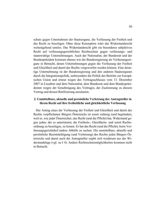 50
schutz gegen Unternehmen der Staatsorgane, die Verfassung der Freiheit und
das Recht zu beseitigen. Ohne diese Konzeption wäre das Widerstandsrecht
weitestgehend sinnlos. Das Widerstandsrecht gibt ein besonderes subjektives
Recht auf verfassungsgerichtlichen Rechtsschutz gegen verfassungs- und
staatswidrige Unternehmungen. Auch der Nationalrat, der Bundesrat und der
Bundespräsident kommen ebenso wie die Bundesregierung als Verfassungsor-
gane in Betracht, denen Unternehmungen gegen die Verfassung der Freiheit
und Gleichheit und damit des Rechts vorgeworfen werden können. Eine derar-
tige Unternehmung ist der Bundesregierung und den anderen Staatsorganen
durch die Integrationspolitik, insbesondere die Politik des Beitritts zur Europä-
ischen Union und erneut wegen des Vertragsschlusses vom 13. Dezember
2007 in Lissabon und dem Nationalrat, dem Bundesrat und dem Bundespräsi-
denten wegen der Genehmigung des Vertrages, der Zustimmung zu diesem
Vertrag und dessen Ratifizierung anzulasten.
2. Unmittelbare, aktuelle und persönliche Verletzung der Antragsteller in
ihrem Recht auf ihre freiheitliche und gleichheitliche Verfassung
Der Antrag eines der Verfassung der Freiheit und Gleichheit und damit des
Rechts verpflichteten Bürgers Österreichs ist somit zulässig (und begründet),
weil er, wie jeder Österreicher, das Recht (und die Pflicht) hat, Widerstand ge-
gen jeden, der es unternimmt, die Freiheits-, Gleichheits- und somit Rechts-
ordnung zu beseitigen, zu leisten. Er hat das Recht (und die Pflicht), beim Ver-
fassungsgerichtshof andere Abhilfe zu suchen. Die unmittelbare, aktuelle und
persönliche Beeinträchtigung (und Verletzung) des Rechts jeden Bürgers Ös-
terreichs und damit auch der Antragsteller ergibt sich wiederum aus der Wi-
derstandslage (vgl. zu I 4). Andere Rechtsschutzmöglichkeiten kommen nicht
in Betracht.
 