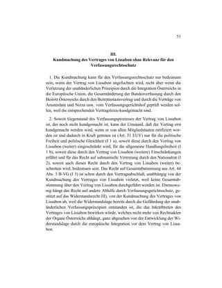 51
III.
Kundmachung des Vertrages von Lissabon ohne Relevanz für den
Verfassungsrechtsschutz
1. Die Kundmachung kann für den Verfassungsrechtsschutz nur bedeutsam
sein, wenn der Vertrag von Lissabon angefochten wird, nicht aber wenn die
Verletzung der unabänderlichen Prinzipien durch die Integration Österreichs in
die Europäische Union, die Gesamtänderung der Bundesverfassung durch den
Beitritt Österreichs durch den Beitrittsstaatsvertrag und durch die Verträge von
Amsterdam und Nizza usw. vom Verfassungsgerichtshof geprüft werden sol-
len, weil die entsprechenden Vertragstexte kundgemacht sind.
2. Soweit Gegenstand des Verfassungsprozesses der Vertrag von Lissabon
ist, der noch nicht kundgemacht ist, kann der Umstand, daß der Vertrag erst
kundgemacht werden wird, wenn er von allen Mitgliedstaaten ratifiziert wor-
den ist und dadurch in Kraft getreten ist (Art. 51 EUV) nur für die politische
Freiheit und politische Gleichheit (I 1 a), soweit diese durch den Vertrag von
Lissabon (weiter) eingeschränkt wird, für die allgemeine Handlungsfreiheit (I
1 b), soweit diese durch den Vertrag von Lissabon (weitere) Einschränkungen
erfährt und für das Recht auf substantielle Vertretung durch den Nationalrat (I
2), soweit auch dieses Recht durch den Vertrag von Lissabon (weiter) be-
schnitten wird, bedeutsam sein. Das Recht auf Gesamtabstimmung aus Art. 44
Abs. 3 B-VG (I 3) ist schon durch den Vertragsabschluß, unabhängig von der
Kundmachung des Vertrages von Lissabon verletzt, weil keine Gesamtab-
stimmung über den Vertrag von Lissabon durchgeführt worden ist. Ebensowe-
nig hängt das Recht auf andere Abhilfe durch Verfassungsgerichtsschutz, ge-
stützt auf das Widerstandsrecht (II), von der Kundmachung des Vertrages von
Lissabon ab, weil die Widerstandslage bereits durch die Gefährdung der unab-
änderlichen Verfassungsprinzipien entstanden ist, die das Inkrafttreten des
Vertrages von Lissabon bewirken würde, welches nicht mehr von Rechtsakten
der Organe Österreichs abhängt, ganz abgesehen von der Entwicklung der Wi-
derstandslage durch die europäische Integration vor dem Vertrag von Lissa-
bon.
 