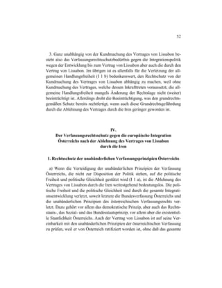 52
3. Ganz unabhängig von der Kundmachung des Vertrages von Lissabon be-
steht also das Verfassungsrechtsschutzbedürfnis gegen die Integrationspolitik
wegen der Entwicklung bis zum Vertrag von Lissabon aber auch die durch den
Vertrag von Lissabon. Im übrigen ist es allenfalls für die Verletzung der all-
gemeinen Handlungsfreiheit (I 1 b) bedenkenswert, den Rechtschutz von der
Kundmachung des Vertrages von Lissabon abhängig zu machen, weil ohne
Kundmachung des Vertrages, welche dessen Inkrafttreten voraussetzt, die all-
gemeine Handlungsfreiheit mangels Änderung der Rechtslage nicht (weiter)
beeinträchtigt ist. Allerdings droht die Beeinträchtigung, was den grundrechts-
gemäßen Schutz bereits rechtfertigt, wenn auch diese Grundrechtsgefährdung
durch die Ablehnung des Vertrages durch die Iren geringer geworden ist.
IV.
Der Verfassungsrechtsschutz gegen die europäische Integration
Österreichs nach der Ablehnung des Vertrages von Lissabon
durch die Iren
1. Rechtsschutz der unabänderlichen Verfassungsprinzipien Österreichs
a) Wenn die Verteidigung der unabänderlichen Prinzipien der Verfassung
Österreichs, die nicht zur Disposition der Politik stehen, auf die politische
Freiheit und politische Gleichheit gestützt wird (I 1 a), ist die Ablehnung des
Vertrages von Lissabon durch die Iren weitestgehend bedeutungslos. Die poli-
tische Freiheit und die politische Gleichheit sind durch die gesamte Integrati-
onsentwicklung verletzt, soweit letztere die Bundesverfassung Österreichs und
die unabänderlichen Prinzipien des österreichischen Verfassungsrechts ver-
letzt. Dazu gehört vor allem das demokratische Prinzip, aber auch das Rechts-
staats-, das Sozial- und das Bundesstaatsprinzip, vor allem aber die existentiel-
le Staatlichkeit Österreichs. Auch der Vertrag von Lissabon ist auf seine Ver-
einbarkeit mit den unabänderlichen Prinzipien der österreichischen Verfassung
zu prüfen, weil er von Österreich ratifiziert worden ist, ohne daß das gesamte
 
