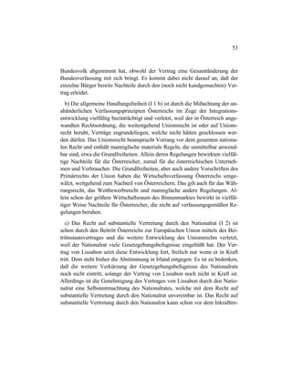 53
Bundesvolk abgestimmt hat, obwohl der Vertrag eine Gesamtänderung der
Bundesverfassung mit sich bringt. Es kommt dabei nicht darauf an, daß der
einzelne Bürger bereits Nachteile durch den (noch nicht kundgemachten) Ver-
trag erleidet.
b) Die allgemeine Handlungsfreiheit (I 1 b) ist durch die Mißachtung der un-
abänderlichen Verfassungsprinzipien Österreichs im Zuge der Integrations-
entwicklung vielfältig beeinträchtigt und verletzt, weil der in Österreich ange-
wandten Rechtsordnung, die weitestgehend Unionsrecht ist oder auf Unions-
recht beruht, Verträge zugrundeliegen, welche nicht hätten geschlossen wer-
den dürfen. Das Unionsrecht beansprucht Vorrang vor dem gesamten nationa-
len Recht und enthält mannigfache materiale Regeln, die unmittelbar anwend-
bar sind, etwa die Grundfreiheiten. Allein deren Regelungen bewirkten vielfäl-
tige Nachteile für die Österreicher, zumal für die österreichischen Unterneh-
men und Verbraucher. Die Grundfreiheiten, aber auch andere Vorschriften des
Primärrechts der Union haben die Wirtschaftsverfassung Österreichs umge-
wälzt, weitgehend zum Nachteil von Österreichern. Das gilt auch für das Wäh-
rungsrecht, das Wettbewerbsrecht und mannigfache andere Regelungen. Al-
lein schon der größere Wirtschaftsraum des Binnenmarktes bewirkt in vielfäl-
tiger Weise Nachteile für Österreicher, die nicht auf verfassungsgemäßen Re-
gelungen beruhen.
c) Das Recht auf substantielle Vertretung durch den Nationalrat (I 2) ist
schon durch den Beitritt Österreichs zur Europäischen Union mittels des Bei-
trittsstaatsvertrages und die weitere Entwicklung des Unionsrechts verletzt,
weil der Nationalrat viele Gesetzgebungsbefugnisse eingebüßt hat. Der Ver-
trag von Lissabon setzt diese Entwicklung fort, freilich nur wenn er in Kraft
tritt. Dem steht bisher die Abstimmung in Irland entgegen. Es ist zu bedenken,
daß die weitere Verkürzung der Gesetzgebungsbefugnisse des Nationalrats
noch nicht eintritt, solange der Vertrag von Lissabon noch nicht in Kraft ist.
Allerdings ist die Genehmigung des Vertrages von Lissabon durch den Natio-
nalrat eine Selbstentmachtung des Nationalrates, welche mit dem Recht auf
substantielle Vertretung durch den Nationalrat unvereinbar ist. Das Recht auf
substantielle Vertretung durch den Nationalrat kann schon vor dem Inkrafttre-
 