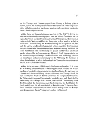 54
ten des Vertrages von Lissabon gegen diesen Vertrag in Stellung gebracht
werden, soweit der Vertrag unabänderliche Prinzipien der Verfassung Öster-
reichs mißachtet, um diese Verfassung gewissermaßen vor ihrer verhängnis-
vollen Gefährdung zu schützen.
d) Das Recht auf Gesamtabstimmung aus Art. 44 Abs. 3 B-VG (I 3) ist be-
reits durch das Bundesverfassungsgesetz über den Beitritt Österreichs zur Eu-
ropäischen Union und den Beitrittsstaatsvertrag Österreichs zur Europäischen
Union und die Weiterentwicklung der Integration verletzt worden, weil diese
Politik eine Gesamtänderung der Bundesverfassung mit sich gebracht hat, aber
auch der Vertrag von Lissabon bedeutet als solcher gegenüber dem bisherigen
Integrationsstand eine Gesamtänderung der Bundesverfassung und hätte vor
seiner Ratifikation einer Abstimmung des ganzen Bundesvolkes unterzogen
werden müssen. Die Verletzung des Art. 44 Abs. 3 B-VG ist unabhängig von
der Kundmachung des Vertrages von Lissabon und auch unabhängig von des-
sen Inkrafttreten und damit unabhängig von der Ablehnung des Vertrages in
Irland. Entscheidend ist allein, daß das Recht auf Gesamtabstimmung aus Art.
44 Abs. 3 B-VG verletzt worden ist.
e) Das Recht auf andere Abhilfe durch Verfassungsrechtsschutz (I 4) gegen
die Verletzung unabänderlicher Verfassungsprinzipien, welche ein Wider-
standsrecht begründet, ist unabhängig von dem Inkrafttreten des Vertrages von
Lissabon und damit unabhängig von der Ablehnung des Vertrages durch die
Iren. Es ist bereits durch den Beitritts Österreichs zur Europäischen Union und
die Weiterentwicklung des Unionsstandes begründet, aber auch durch die Un-
terzeichnung des Vertrages von Lissabon, durch dessen Genehmigung durch
den Nationalrat, die Zustimmung des Bundesrates und die Ratifikation des
Bundespräsidenten, die alle unabänderliche Prinzipien der Verfassung Öster-
reichs verletzen, insbesondere das demokratische Prinzip durch die Kompe-
tenz-Kompetenzen, die der Vertrag von Lissabon einführen soll.
 