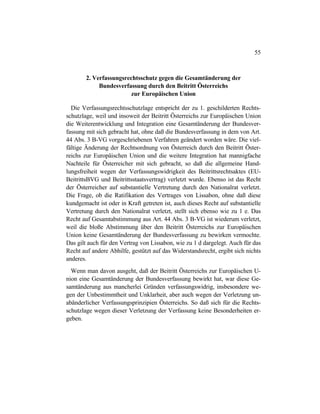 55
2. Verfassungsrechtsschutz gegen die Gesamtänderung der
Bundesverfassung durch den Beitritt Österreichs
zur Europäischen Union
Die Verfassungsrechtsschutzlage entspricht der zu 1. geschilderten Rechts-
schutzlage, weil und insoweit der Beitritt Österreichs zur Europäischen Union
die Weiterentwicklung und Integration eine Gesamtänderung der Bundesver-
fassung mit sich gebracht hat, ohne daß die Bundesverfassung in dem von Art.
44 Abs. 3 B-VG vorgeschriebenen Verfahren geändert worden wäre. Die viel-
fältige Änderung der Rechtsordnung von Österreich durch den Beitritt Öster-
reichs zur Europäischen Union und die weitere Integration hat mannigfache
Nachteile für Österreicher mit sich gebracht, so daß die allgemeine Hand-
lungsfreiheit wegen der Verfassungswidrigkeit des Beitrittsrechtsaktes (EU-
BeitrittsBVG und Beitrittsstaatsvertrag) verletzt wurde. Ebenso ist das Recht
der Österreicher auf substantielle Vertretung durch den Nationalrat verletzt.
Die Frage, ob die Ratifikation des Vertrages von Lissabon, ohne daß diese
kundgemacht ist oder in Kraft getreten ist, auch dieses Recht auf substantielle
Vertretung durch den Nationalrat verletzt, stellt sich ebenso wie zu 1 e. Das
Recht auf Gesamtabstimmung aus Art. 44 Abs. 3 B-VG ist wiederum verletzt,
weil die bloße Abstimmung über den Beitritt Österreichs zur Europäischen
Union keine Gesamtänderung der Bundesverfassung zu bewirken vermochte.
Das gilt auch für den Vertrag von Lissabon, wie zu 1 d dargelegt. Auch für das
Recht auf andere Abhilfe, gestützt auf das Widerstandsrecht, ergibt sich nichts
anderes.
Wenn man davon ausgeht, daß der Beitritt Österreichs zur Europäischen U-
nion eine Gesamtänderung der Bundesverfassung bewirkt hat, war diese Ge-
samtänderung aus mancherlei Gründen verfassungswidrig, insbesondere we-
gen der Unbestimmtheit und Unklarheit, aber auch wegen der Verletzung un-
abänderlicher Verfassungsprinzipien Österreichs. So daß sich für die Rechts-
schutzlage wegen dieser Verletzung der Verfassung keine Besonderheiten er-
geben.
 