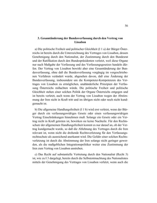 56
3. Gesamtänderung der Bundesverfassung durch den Vertrag von
Lissabon
a) Die politische Freiheit und politischer Gleichheit (I 1 a) der Bürger Öster-
reichs ist bereits durch die Unterzeichnung des Vertrages von Lissabon, dessen
Genehmigung durch den Nationalrat, der Zustimmung durch den Bundesrat
und der Ratifikation durch den Bundespräsidenten verletzt, weil diese Organe
nur nach Maßgabe der Verfassung und des Verfassungsgesetzes handeln dür-
fen. Der Vertrag von Lissabon bewirkt aber eine Gesamtänderung der Bun-
desverfassung, ohne daß die Bundesverfassung vorgängig im vorgeschriebe-
nen Verfahren verändert wurde, abgesehen davon, daß eine Änderung der
Bundesverfassung, insbesondere um die Kompetenz-Kompetenzen des Ver-
trages von Lissabon zu ermöglichen, unabänderliche Prinzipien der Verfas-
sung Österreichs mißachten würde. Die politische Freiheit und politische
Gleichheit stehen einer solchen Politik der Organe Österreichs entgegen und
ist bereits verletzt, auch wenn der Vertrag von Lissabon wegen der Abstim-
mung der Iren nicht in Kraft tritt und im übrigen nicht oder noch nicht kund-
gemacht ist.
b) Die allgemeine Handlungsfreiheit (I 1 b) wird erst verletzt, wenn der Bür-
ger durch ein verfassungswidriges Gesetz oder einen verfassungswidrigen
Vertrag Einschränkungen hinnehmen muß. Solange ein Gesetz oder ein Ver-
trag nicht in Kraft getreten ist, bewirken sie keine Nachteile. Für den Rechts-
schutz der allgemeinen Handlungsfreiheit kommt es nur darauf an, ob der Ver-
trag kundgemacht wurde, so daß die Ablehnung des Vertrages durch die Iren
relevant ist, wenn nicht die drohende Rechtsverletzung für den Verfassungs-
rechtsschutz als ausreichend anerkannt wird. Die Gefahr einer solchen Rechts-
verletzung ist durch die Abstimmung der Iren solange nicht geringer gewor-
den, als die maßgeblichen Integrationspolitiker weiter eine Zustimmung der
Iren zum Vertrag von Lissabon anstreben.
c) Das Recht auf substantielle Vertretung durch den Nationalrat (Recht 3)
ist, wie zu I 3 dargelegt, bereits durch die Selbstentmachtung des Nationalrates
mittels der Genehmigung des Vertrages von Lissabon verletzt, wenn auch die
 