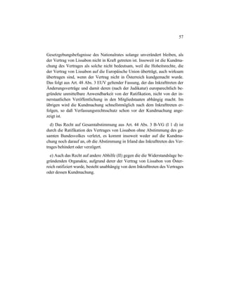 57
Gesetzgebungsbefugnisse des Nationalrates solange unverändert bleiben, als
der Vertrag von Lissabon nicht in Kraft getreten ist. Insoweit ist die Kundma-
chung des Vertrages als solche nicht bedeutsam, weil die Hoheitsrechte, die
der Vertrag von Lissabon auf die Europäische Union überträgt, auch wirksam
übertragen sind, wenn der Vertrag nicht in Österreich kundgemacht wurde.
Das folgt aus Art. 48 Abs. 3 EUV geltender Fassung, der das Inkrafttreten der
Änderungsverträge und damit deren (nach der Judikatur) europarechtlich be-
gründete unmittelbare Anwendbarkeit von der Ratifikation, nicht von der in-
nerstaatlichen Veröffentlichung in den Mitgliedstaaten abhängig macht. Im
übrigen wird die Kundmachung schnellstmöglich nach dem Inkrafttreten er-
folgen, so daß Verfassungsrechtsschutz schon vor der Kundmachung ange-
zeigt ist.
d) Das Recht auf Gesamtabstimmung aus Art. 44 Abs. 3 B-VG (I 1 d) ist
durch die Ratifikation des Vertrages von Lissabon ohne Abstimmung des ge-
samten Bundesvolkes verletzt, es kommt insoweit weder auf die Kundma-
chung noch darauf an, ob die Abstimmung in Irland das Inkrafttreten des Ver-
trages behindert oder verzögert.
e) Auch das Recht auf andere Abhilfe (II) gegen die die Widerstandslage be-
gründenden Organakte, aufgrund derer der Vertrag von Lissabon von Öster-
reich ratifiziert wurde, besteht unabhängig von dem Inkrafttreten des Vertrages
oder dessen Kundmachung.
 