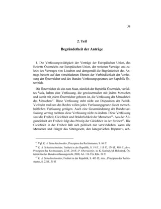 58
2. Teil
Begründetheit der Anträge
1. Die Verfassungswidrigkeit der Verträge der Europäischen Union, des
Beitritts Österreichs zur Europäischen Union, der weiteren Verträge und zu-
letzt des Vertrages von Lissabon und demgemäß die Begründetheit des An-
trags besteht auf den verschiedenen Ebenen der Verbindlichkeit der Verfas-
sung der Österreicher und des Bundes-Verfassungsgesetzes der Republik Ös-
terreich.
Die Österreicher als ein zum Staat, nämlich der Republik Österreich, verfaß-
tes Volk, haben eine Verfassung, die gewissermaßen mit jedem Menschen
und damit mit jedem Österreicher geboren ist, die Verfassung der Menschheit
des Menschen65
. Diese Verfassung steht nicht zur Disposition der Politik.
Vielmehr muß um des Rechts willen jedes Verfassungsgesetz dieser mensch-
heitlichen Verfassung genügen. Auch eine Gesamtänderung der Bundesver-
fassung vermag rechtens diese Verfassung nicht zu ändern. Diese Verfassung
sind die Freiheit, Gleichheit und Brüderlichkeit der Menschen66
. Aus der All-
gemeinheit der Freiheit folgt das Prinzip der Gleichheit in der Freiheit67
. Die
Gleichheit in der Freiheit läßt sich politisch nur verwirklichen, wenn alle
Menschen und Bürger das Sittengesetz, den kategorischen Imperativ, ach-
65
Vgl. K. A. Schachtschneider, Prinzipien des Rechtsstaates, S. 86 ff.
66
K. A. Schachtschneider, Freiheit in der Republik, S. 19 ff., 115 ff., 174 ff., 405 ff.; ders.
Prinzipien des Rechtsstaates, 22 ff., 28 ff.; P. Oberndorfer, in: K. Korinek/M. Holoubek, Ös-
terreichisches Bundesverfassungsrecht, 2000, Art. 1 B-VG, Rdn. 26 ff.
67
K. A. Schachtschneider, Freiheit in der Republik, S. 405 ff.; ders., Prinzipien des Rechts-
staates, S. 22 ff., 35 ff.
 