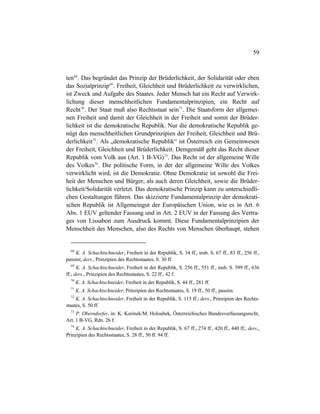 59
ten68
. Das begründet das Prinzip der Brüderlichkeit, der Solidarität oder eben
das Sozialprinzip69
. Freiheit, Gleichheit und Brüderlichkeit zu verwirklichen,
ist Zweck und Aufgabe des Staates. Jeder Mensch hat ein Recht auf Verwirk-
lichung dieser menschheitlichen Fundamentalprinzipien, ein Recht auf
Recht70
. Der Staat muß also Rechtsstaat sein71
. Die Staatsform der allgemei-
nen Freiheit und damit der Gleichheit in der Freiheit und somit der Brüder-
lichkeit ist die demokratische Republik. Nur die demokratische Republik ge-
nügt den menschheitlichen Grundprinzipien der Freiheit, Gleichheit und Brü-
derlichkeit72
. Als „demokratische Republik“ ist Österreich ein Gemeinwesen
der Freiheit, Gleichheit und Brüderlichkeit. Demgemäß geht das Recht dieser
Republik vom Volk aus (Art. 1 B-VG)73
. Das Recht ist der allgemeine Wille
des Volkes74
. Die politische Form, in der der allgemeine Wille des Volkes
verwirklicht wird, ist die Demokratie. Ohne Demokratie ist sowohl die Frei-
heit der Menschen und Bürger, als auch deren Gleichheit, sowie die Brüder-
lichkeit/Solidarität verletzt. Das demokratische Prinzip kann zu unterschiedli-
chen Gestaltungen führen. Das skizzierte Fundamentalprinzip der demokrati-
schen Republik ist Allgemeingut der Europäischen Union, wie es in Art. 6
Abs. 1 EUV geltender Fassung und in Art. 2 EUV in der Fassung des Vertra-
ges von Lissabon zum Ausdruck kommt. Diese Fundamentalprinzipien der
Menschheit des Menschen, also des Rechts von Menschen überhaupt, stehen
68
K. A. Schachtschneider, Freiheit in der Republik, S. 34 ff., insb. S. 67 ff., 83 ff., 256 ff.,
passim; ders., Prinzipien des Rechtsstaates, S. 30 ff.
69
K. A. Schachtschneider, Freiheit in der Republik, S. 256 ff., 551 ff., insb. S. 599 ff., 636
ff.; ders., Prinzipien des Rechtsstaates, S. 22 ff., 42 f.
70
K. A. Schachtschneider, Freiheit in der Republik, S. 44 ff., 281 ff.
71
K. A. Schachtschneider, Prinzipien des Rechtsstaates, S. 19 ff., 50 ff., passim.
72
K. A. Schachtschneider, Freiheit in der Republik, S. 115 ff.; ders., Prinzipien des Rechts-
staates, S. 50 ff.
73
P. Oberndorfer, in: K. Korinek/M. Holoubek, Österreichisches Bundesverfassungsrecht,
Art. 1 B-VG, Rdn. 26 f.
74
K. A. Schachtschneider, Freiheit in der Republik, S. 67 ff., 274 ff., 420 ff., 440 ff.; ders.,
Prinzipien des Rechtsstaates, S. 28 ff., 50 ff. 94 ff.
 