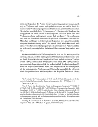 60
nicht zur Disposition der Politik. Diese Fundamentalprinzipien können, durch
welche Verfahren auch immer, nicht geändert werden, auch nicht durch Be-
schlüsse aller Verfassungsorgane einschließlich des gesamten Bundesvolkes.
Sie sind der unabänderliche Verfassungskern75
. Das deutsche Bundesverfas-
sungsgericht hat einen solchen Verfassungskern, der auch durch eine neue
Verfassungsgebung nicht verletzt werden darf, anerkannt76
. Die Auffassung,
daß auch die Demokratie und damit die politische Freiheit und Gleichheit der
Menschen und Bürger in Österreich zur Disposition etwa einer Gesamtände-
rung der Bundesverfassung stehe77
, ist absurd, damit würde Österreich auch
seine politische Entscheidung zugunsten der demokratischen Republik in Fra-
ge stellen und gar ermöglichen, daß einem Führerstaat der Weg geebnet wer-
de78
.
An dem unabänderlichen Verfassungskern ist nicht nur der Vertrag von Lis-
sabon zu messen, sondern die Integration Österreichs in die Europäische Uni-
on durch dessen Beitritt zur Europäischen Union und die weiteren Verträge,
die im Vertrag von Lissabon ihre jüngste Gestalt findet. Der Vertrag von Lis-
sabon setzt die Integrationspolitik fort und entwickelt den Besitzstand der U-
nion, den acquis communitaire, weiter. Die Integration darf nur soweit gehen,
als die unabänderliche Verfassung der Österreicher das zuläßt. Es gibt somit
einen integrationsfesten Verfassungskern der Republik Österreich. Dieser
75
P. Pernthaler, Der Verfassungskern, S. 78 ff., insb. S. 82 ff.; P. Oberndorfer, in: K. Ko-
rinek/M. Holoubek, Österreichisches Bundesverfassungsrecht, Art. 1 B-VG, Rdn. 10 f.
76
BVerfGE 84, 90 (121).
77
So R. Walter, Das demokratische Prinzip im Grundgesetz, Aussprache, VVDStRL 29
(1971), S. 93; L. K. Adamovich/B.-Ch. Funk/G. Holzinger, Österreichisches Staatsrecht, Bd. 1,
Grundlagen, 10.003; H. P. Rill/H. Schäffer, in: dies. (Hrsg.), Bundesverfassungsrecht, B-VG,
Art. 44 Abs. 21 B-VG; im Ergebnis auch T. Öhlinger, in: K. Korinek/M. Holoubek, Österrei-
chisches Bundesverfassungsrecht, EU-BeitrittsBVG, Rdn. 19, indem er das Beitrittsbundes-
verfassungsgesetz trotz der alle Verfassungsschranken durchbrechenden Beitritts Österreichs
zur Europäischen Union akzeptiert..
78
Richtig P. Oberndorfer, in: K. Korinek/M. Holoubek, Österreichisches Bundesverfas-
sungsrecht, 2000, Art. 1 B-VG, Rdn. 10 (gegen „Selbstzerstörung“).
 