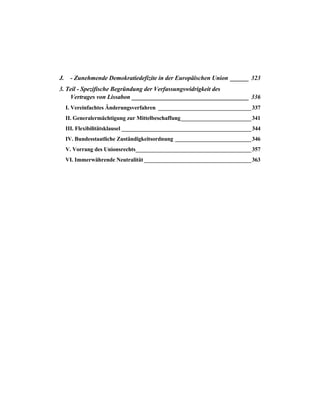 J. - Zunehmende Demokratiedefizite in der Europäischen Union ______ 323
3. Teil - Spezifische Begründung der Verfassungswidrigkeit des
Vertrages von Lissabon ______________________________________ 336
I. Vereinfachtes Änderungsverfahren _________________________________337
II. Generalermächtigung zur Mittelbeschaffung_________________________341
III. Flexibilitätsklausel ______________________________________________344
IV. Bundesstaatliche Zuständigkeitsordnung ___________________________346
V. Vorrang des Unionsrechts_________________________________________357
VI. Immerwährende Neutralität ______________________________________363
 