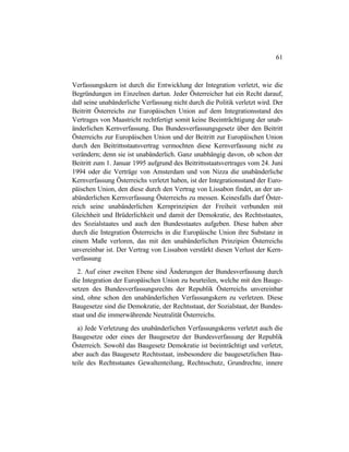 61
Verfassungskern ist durch die Entwicklung der Integration verletzt, wie die
Begründungen im Einzelnen dartun. Jeder Österreicher hat ein Recht darauf,
daß seine unabänderliche Verfassung nicht durch die Politik verletzt wird. Der
Beitritt Österreichs zur Europäischen Union auf dem Integrationsstand des
Vertrages von Maastricht rechtfertigt somit keine Beeinträchtigung der unab-
änderlichen Kernverfassung. Das Bundesverfassungsgesetz über den Beitritt
Österreichs zur Europäischen Union und der Beitritt zur Europäischen Union
durch den Beitrittsstaatsvertrag vermochten diese Kernverfassung nicht zu
verändern; denn sie ist unabänderlich. Ganz unabhängig davon, ob schon der
Beitritt zum 1. Januar 1995 aufgrund des Beitrittsstaatsvertrages vom 24. Juni
1994 oder die Verträge von Amsterdam und von Nizza die unabänderliche
Kernverfassung Österreichs verletzt haben, ist der Integrationsstand der Euro-
päischen Union, den diese durch den Vertrag von Lissabon findet, an der un-
abänderlichen Kernverfassung Österreichs zu messen. Keinesfalls darf Öster-
reich seine unabänderlichen Kernprinzipien der Freiheit verbunden mit
Gleichheit und Brüderlichkeit und damit der Demokratie, des Rechtsstaates,
des Sozialstaates und auch den Bundesstaates aufgeben. Diese haben aber
durch die Integration Österreichs in die Europäische Union ihre Substanz in
einem Maße verloren, das mit den unabänderlichen Prinzipien Österreichs
unvereinbar ist. Der Vertrag von Lissabon verstärkt diesen Verlust der Kern-
verfassung
2. Auf einer zweiten Ebene sind Änderungen der Bundesverfassung durch
die Integration der Europäischen Union zu beurteilen, welche mit den Bauge-
setzen des Bundesverfassungsrechts der Republik Österreichs unvereinbar
sind, ohne schon den unabänderlichen Verfassungskern zu verletzen. Diese
Baugesetze sind die Demokratie, der Rechtsstaat, der Sozialstaat, der Bundes-
staat und die immerwährende Neutralität Österreichs.
a) Jede Verletzung des unabänderlichen Verfassungskerns verletzt auch die
Baugesetze oder eines der Baugesetze der Bundesverfassung der Republik
Österreich. Sowohl das Baugesetz Demokratie ist beeinträchtigt und verletzt,
aber auch das Baugesetz Rechtsstaat, insbesondere die baugesetzlichen Bau-
teile des Rechtsstaates Gewaltenteilung, Rechtsschutz, Grundrechte, innere
 