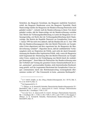62
Sicherheit, das Baugesetz Sozialstaat, das Baugesetz marktliche Sozialwirt-
schaft, das Baugesetz Bundesstaat sowie das Baugesetz Neutralität. Durch
Staatsverträge durften die Baugesetze der Bundesverfassung Österreichs nicht
geändert werden79
, vielmehr muß die Bundesverfassung in ihrem Text derart
geändert werden, daß die Staatsverträge mit der Bundesverfassung vereinbar
sind. Bereits die Verfassungsdurchbrechung zu Lasten der Baugesetze ist ver-
fassungswidrig, erst Recht aber die Verfassungsdurchbrechung durch Staats-
verträge. Der Beitritt der Republik Österreich zur Europäischen Union zum
1. Januar 1995 hat nicht etwa dadurch, daß das Bundesvolk am 12. Juni 1994
über das Bundesverfassungsgesetz über den Beitritt Österreichs zur Europäi-
schen Union abgestimmt und dem zugestimmt hat, die Baugesetze der Bun-
desverfassung verändert80
. Abgesehen davon, daß der unabänderliche Verfas-
sungskern nicht zur Disposition der Politik, auch nicht der durch Gesamtab-
stimmung des Bundesvolkes legitimierten Politik, steht, waren die Baugesetze
nicht Gegenstand der Abstimmung über den Beitritt Österreichs zur Europäi-
schen Union, sondern nur die Ermächtigung zum Beitritt durch die zuständi-
gen Staatsorgane81
. Sonst hätten die Österreicher ihre Bundesverfassung unter
den Vorbehalt und Vorrang des gesamten Unions-/Gemeinschaftsrecht als ei-
ner „autonomen“, gewissermaßen fremden, nicht österreichischen Rechtsord-
nung gestellt, weil der (sogenannte) Besitzstand der Europäischen Union (ac-
quis communitaire) durch den Beitrittsstaatsvertrag (weitestgehend) über-
nommen worden ist82
. Das Unionsrecht ist keine „autonome Rechtsquelle“.
79
H. P. Rill/H. Schäffer, in: dies. (Hrsg.), Bundesverfassungsrecht, Art. 1 B-VG, Rdn. 4,
Fn. 8, Art. 44 B-VG, Rdn. 12.
80
Zur Gegenansicht Fn. 21.
81
T. Öhlinger, in: K. Korinek/M. Holoubek, Österreichisches Bundesverfassungsrecht, EU-
BeitrittsBVG, Rdn. 5; auch L. K. Adamovich/B.-Ch. Funk/G. Holzinger, Österreichisches
Staatsrecht, Bd. 1, Grundlagen, 17.061, S. 247.
82
So in der Tat L. K. Adamovich/B.-Ch. Funk/G. Holzinger, Österreichisches Staatsrecht,
Bd. 1, Grundlagen, Bd. 1, 17.062, S. 248, 17.082, S. 258 f., auch 17.047, S. 236; dagegen T.
Öhlinger, in: K. Korinek/M. Holoubek, Österreichisches Bundesverfassungsrecht, EU-
BeitrittsBVG, Rdn. 14.
 