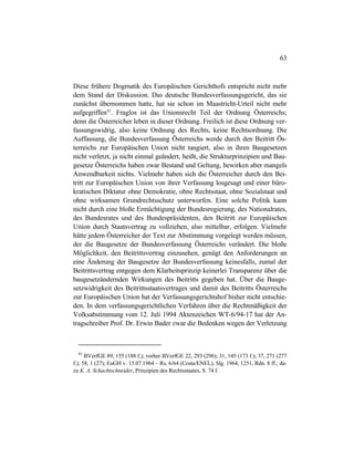 63
Diese frühere Dogmatik des Europäischen Gerichthofs entspricht nicht mehr
dem Stand der Diskussion. Das deutsche Bundesverfassungsgericht, das sie
zunächst übernommen hatte, hat sie schon im Maastricht-Urteil nicht mehr
aufgegriffen83
. Fraglos ist das Unionsrecht Teil der Ordnung Österreichs;
denn die Österreicher leben in dieser Ordnung. Freilich ist diese Ordnung ver-
fassungswidrig, also keine Ordnung des Rechts, keine Rechtsordnung. Die
Auffassung, die Bundesverfassung Österreichs werde durch den Beitritt Ös-
terreichs zur Europäischen Union nicht tangiert, also in ihren Baugesetzen
nicht verletzt, ja nicht einmal geändert, heißt, die Strukturprinzipien und Bau-
gesetze Österreichs haben zwar Bestand und Geltung, bewirken aber mangels
Anwendbarkeit nichts. Vielmehr haben sich die Österreicher durch den Bei-
tritt zur Europäischen Union von ihrer Verfassung losgesagt und einer büro-
kratischen Diktatur ohne Demokratie, ohne Rechtsstaat, ohne Sozialstaat und
ohne wirksamen Grundrechtsschutz unterworfen. Eine solche Politik kann
nicht durch eine bloße Ermächtigung der Bundesregierung, des Nationalrates,
des Bundesrates und des Bundespräsidenten, den Beitritt zur Europäischen
Union durch Staatsvertrag zu vollziehen, also mittelbar, erfolgen. Vielmehr
hätte jedem Österreicher der Text zur Abstimmung vorgelegt werden müssen,
der die Baugesetze der Bundesverfassung Österreichs verändert. Die bloße
Möglichkeit, den Beitrittsvertrag einzusehen, genügt den Anforderungen an
eine Änderung der Baugesetze der Bundesverfassung keinesfalls, zumal der
Beitrittsvertrag entgegen dem Klarheitsprinzip keinerlei Transparenz über die
baugesetzändernden Wirkungen des Beitritts gegeben hat. Über die Bauge-
setzwidrigkeit des Beitrittsstaatsvertrages und damit des Beitritts Österreichs
zur Europäischen Union hat der Verfassungsgerichtshof bisher nicht entschie-
den. In dem verfassungsgerichtlichen Verfahren über die Rechtmäßigkeit der
Volksabstimmung vom 12. Juli 1994 Aktenzeichen WT-6/94-17 hat der An-
tragschreiber Prof. Dr. Erwin Bader zwar die Bedenken wegen der Verletzung
83
BVerfGE 89, 155 (188 f.); vorher BVerfGE 22, 293 (296); 31, 145 (173 f.); 37, 271 (277
f.); 58, 1 (27); EuGH v. 15.07.1964 – Rs. 6/64 (Costa/ENEL), Slg. 1964, 1251, Rdn. 8 ff.; da-
zu K. A. Schachtschneider, Prinzipien des Rechtsstaates, S. 74 f.
 