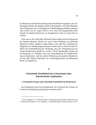 64
der Baugesetze der Bundesverfassung durch den Beitritt vorgetragen, der Ver-
fassungsgerichtshof hat darüber jedoch nicht befunden, weil diese Bedenken
nicht Gegenstand einer Anfechtung des Volksbefragungsverfahrens gewesen
seien (Urteil vom 30. August 1994, S. 38 ff. (41)). Die baugesetzliche Prob-
lematik des Beitritts Österreichs zur Europäischen Union ist somit nicht res
iudicata.
Wenn man es für richtig hält, daß durch Staatsverträge auch die Baugesetze
der Bundesverfassung, freilich nur soweit diese überhaupt zur politischen
Disposition stehen, geändert werden können, ohne daß diese Änderung der
Baugesetze im Abstimmungstext benannt worden sind, so muß doch das Ver-
fahren der Gesamtänderung der Verfassung, also eine Abstimmung des ge-
samten Bundesvolkes gemäß Art. 44 Abs. 3 B-VG durchgeführt werden, um
die Baugesetze zu verändern, also eine Gesamtänderung der Bundesverfas-
sung zu legitimieren. Auf eine solche Abstimmung des gesamten Bundesvol-
kes hat jeder Bürger Österreichs ein verfassungsgesetzlich gewährleistetes
Recht, wie dargetan ist.
A.
Existentielle Staatlichkeit des Unionsstaates ohne
demokratische Legitimation
I. Existentielle Staaten und existentielle Staatlichkeit im Bundesstaat
Die Europäische Union ist ein Bundesstaat. Sie wird durch den Vertrag von
Lissabon als Bundesstaat gefestigt und weiterentwickelt84
.
84
Zum Folgenden K. A. Schachtschneider, Deutschland nach dem Konventsentwurf einer
„Verfassung für Europa“, in: W. Hankel/K. A. Schachtschneider/J. Starbatty (Hrsg.), Der Ö-
 