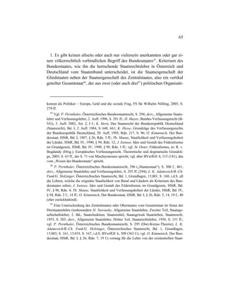 65
1. Es gibt keinen allseits oder auch nur vielerseits anerkannten oder gar ei-
nen völkerrechtlich verbindlichen Begriff des Bundesstaates85
. Kriterium des
Bundesstaates, wie ihn die herrschende Staatsrechtslehre in Österreich und
Deutschland vom Staatenbund unterscheidet, ist die Staatseigenschaft der
Gliedstaaten neben der Staatseigenschaft des Zentralstaates, also ein vertikal
geteilter Gesamtstaat86
, der aus zwei (oder auch drei87
) politischen Organisati-
konom als Politiker – Europa, Geld und die soziale Frag, FS für Wilhelm Nölling, 2003, S.
279 ff.
85
Vgl. P. Pernthaler, Österreichisches Bundesstaatsrecht, S. 294; ders., Allgemeine Staats-
lehre und Verfassungslehre, 2. Aufl. 1996, S. 291 ff.; H. Mayer, Bundes-Verfassungsrecht (B-
VG), 3. Aufl. 2002, Art. 2, I f.; K. Stern, Das Staatsrecht der Bundesrepublik Deutschland
(Staatsrecht), Bd. I, 2. Aufl. 1984, S. 648, 661; K. Hesse, Grundzüge des Verfassungsrechts
der Bundesrepublik Deutschland, 20. Aufl. 1995, Rdn. 217, S. 96; O. Kimminich, Der Bun-
desstaat, HStR, Bd. I, 1987, § 26, Rdn. 5 ff.; Th. Maunz, Staatlichkeit und Verfassungshoheit
der Länder, HStR, Bd. IV, 1990, § 94, Rdn. 12; J. Isensee, Idee und Gestalt des Föderalismus
im Grundgesetz, HStR, Bd. IV, 1990, § 98, Rdn. 1 ff.; vgl. St. Oeter, Föderalismus, in: R. v.
Bogdandy (Hrsg.), Europäisches Verfassungsrecht, Theoretische und dogmatische Grundzü-
ge, 2003, S. 63 ff., der S. 71 von Mischsystemen spricht; vgl. aber BVerfGE 4, 115 (141), das
vom „Wesen des Bundesstaats“ spricht.
86
P. Pernthaler, Österreichisches Bundesstaatsrecht, 296 („Staatenstaat“), S. 300 f., 461;
ders., Allgemeine Staatslehre und Verfassungslehre, S. 291 ff. (294); L. K. Adamovich/B.-Ch.
Funk/G. Holzinger, Österreichisches Staatsrecht, Bd. 1, Grundlagen, 13.001, S. 160; i.d.S. all
die Lehren, welche die originäre Staatlichkeit von Bund und Ländern als Kriterium des Bun-
desstaates sehen; J. Isensee, Idee und Gestalt des Föderalismus im Grundgesetz, HStR, Bd.
IV, § 98, Rdn. 4; Th. Maunz, Staatlichkeit und Verfassungshoheit der Länder, HStR, Bd. IV,
§ 94, Rdn. 2 f., 14 ff.; O. Kimminich, Der Bundesstaat, HStR, Bd. I, § 26, Rdn. 5, 14, 19 f., 40
(eher zurückhaltend).
87
Eine Unterscheidung des Zentralstaates oder Oberstaates vom Gesamtstaat im Sinne der
Dreistaatenlehre (insbesondere H. Nawiasky, Allgemeine Staatslehre, Zweiter Teil, Staatsge-
sellschaftslehre, 2. Bd., Staatsfunktion; Staatsmittel, Staatsgewalt Staatsleben, Staatenwelt,
1955, S. 203; ders., Allgemeine Staatslehre, Dritter Teil, Staatsrechtslehre, 1956, S. 151 ff.;
vgl. P. Pernthaler, Österreichisches Bundesstaatsrecht, S. 295 (Drei-Kreise-Theorie); L. K.
Adamovich/B.-Ch. Funk/G. Holzinger, Österreichisches Staatsrecht, Bd. 1, Grundlagen,
13.003, S. 161, 13.019, S. 167; i.d.S. BVerfGE 6, 309 (363 f.); vgl. O. Kimminich, Der Bun-
desstaat, HStR, Bd. I, § 26, Rdn. 7, 19 f.) vermag für die Lehre von der existentiellen Staat-
 