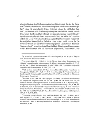 67
chen (nicht etwa dem bloß dezentralisierten) Einheitsstaat, für den die Repu-
blik Österreich nicht anders als die Bundesrepublik Deutschland Beispiele ge-
ben92
(dazu II), unterscheidet. Dieses Kriterium ist das des wirklichen Bun-
des93
, der Bundes- oder Verfassungsvertrag der verbündeten Staaten, der als
Bund einen Bundesstaat hervorbringt. Die deutschsprachige Staatsrechtslehre
der Gegenwart geht auf dieses entscheidende Merkmal nicht ein94
, sondern
ordnet mit Georg Jellinek durch Bünde gegründete Bundesstaaten zu den völ-
kerrechtlichen Staatenbünden. Daß diese Lehre zu kurz greift, erweist die Eu-
ropäische Union, die das Bundesverfassungsgericht Deutschlands darum als
Staatenverbund95
begreift und der Hoheitlichkeit (Hoheitsgewalt) zugemessen
wird96
. Hoheitlichkeit aber ist, freiheitlich dogmatisiert, Staatlichkeit97
. Der
92
P. Pernthaler, Allgemeine Staatslehre und Verfassungslehre, S. 291 ff. (292 f., 296), der
vom „klassischen Bundesstaat“ spricht.
93
I.d.S. auch BVerfGE 1, 299 (315); 13, 54 (78), wo ohne weitere Konsequenzen vom
„Bündnis“ gesprochen wird; entgegengesetzt G. Jellinek, Allgemeine Staatslehre, S. 777 ff.;
wie der Text C. Schmitt, Verfassungslehre, S. 363 ff., 389 f.; i.d.S. P. Pernthaler, Allgemeine
Staatslehre und Verfassungslehre, S. 291 ff. (292, 295).
94
Vgl. K. Stern, Staatsrecht I, S. 644 ff.; J. Isensee, Idee und Gestalt des Föderalismus im
Grundgesetz, HStR, Bd. IV, § 98, S. 517 ff.; K. Hesse, Grundzüge des Verfassungsrechts der
Bundesrepublik Deutschland, 20. Aufl. 1995, Rdn. 269, S. 117, nur am Rande im Rahmen der
Erörterung der Bundestreue.
95
BVerfGE 89, 155 (184, 186, 188 ff.); prägend P. Kirchhof, Der deutsche Staat im Prozeß
der europäischen Integration, HStR, Bd. VII, 1992, § 183, Rdn. 38, passim; ders. u.a., Die
rechtliche Struktur der Europäischen Union als Staatenverbund, in: A. v. Bogdandy (Hrsg.),
Europäisches Verfassungsrecht. Theoretische und dogmatische Grundzüge, 2003, S. 900, 904
f. (Intensität „mehr als Staatenbund, weniger als Bundesstaat“ (?)); vgl. B. Kahl, Europäische
Union: Bundesstaat – Staatenbund – Staatenverbund? Zum Urteil des BVerfG vom 12. Okto-
ber 1993, Der Staat 33 (1994), S. 241 ff.; A. Schmitt Glaeser, Grundgesetz und Europarecht,
1996, S. 25 ff., 43 ff., 55 ff.
96
Vgl. EuGH v. 05.02.1963- Rs. 26/62 (van Gend & Loos), Slg. 1963, 1 ff., Rdn. 9 und 10;
auch BVerfGE 22, 293 (296); 31, 145 (174); 89, 155 (175, 184, 186 f.); dazu K. A. Schacht-
schneider, Die existentielle Staatlichkeit der Völker Europas, S. 87 ff.; ders., Prinzipien des
Rechtsstaates, S. 64 ff.; P. Kirchhof, Die rechtliche Struktur der Europäischen Union als Staa-
tenverbund, S. 904.
 