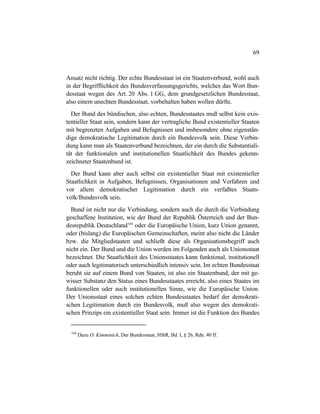 69
Ansatz nicht richtig. Der echte Bundesstaat ist ein Staatenverbund, wohl auch
in der Begrifflichkeit des Bundesverfassungsgerichts, welches das Wort Bun-
desstaat wegen des Art. 20 Abs. 1 GG, dem grundgesetzlichen Bundesstaat,
also einem unechten Bundesstaat, vorbehalten haben wollen dürfte.
Der Bund des bündischen, also echten, Bundesstaates muß selbst kein exis-
tentieller Staat sein, sondern kann der vertragliche Bund existentieller Staaten
mit begrenzten Aufgaben und Befugnissen und insbesondere ohne eigenstän-
dige demokratische Legitimation durch ein Bundesvolk sein. Diese Verbin-
dung kann man als Staatenverbund bezeichnen, der ein durch die Substantiali-
tät der funktionalen und institutionellen Staatlichkeit des Bundes gekenn-
zeichneter Staatenbund ist.
Der Bund kann aber auch selbst ein existentieller Staat mit existentieller
Staatlichkeit in Aufgaben, Befugnissen, Organisationen und Verfahren und
vor allem demokratischer Legitimation durch ein verfaßtes Staats-
volk/Bundesvolk sein.
Bund ist nicht nur die Verbindung, sondern auch die durch die Verbindung
geschaffene Institution, wie der Bund der Republik Österreich und der Bun-
desrepublik Deutschland104
oder die Europäische Union, kurz Union genannt,
oder (bislang) die Europäischen Gemeinschaften, meint also nicht die Länder
bzw. die Mitgliedstaaten und schließt diese als Organisationsbegriff auch
nicht ein. Der Bund und die Union werden im Folgenden auch als Unionsstaat
bezeichnet. Die Staatlichkeit des Unionsstaates kann funktional, institutionell
oder auch legitimatorisch unterschiedlich intensiv sein. Im echten Bundesstaat
beruht sie auf einem Bund von Staaten, ist also ein Staatenbund, der mit ge-
wisser Substanz den Status eines Bundesstaates erreicht, also eines Staates im
funktionellen oder auch institutionellen Sinne, wie die Europäische Union.
Der Unionsstaat eines solchen echten Bundesstaates bedarf der demokrati-
schen Legitimation durch ein Bundesvolk, muß also wegen des demokrati-
schen Prinzips ein existentieller Staat sein. Immer ist die Funktion des Bundes
104
Dazu O. Kimminich, Der Bundesstaat, HStR, Bd. I, § 26, Rdn. 40 ff.
 