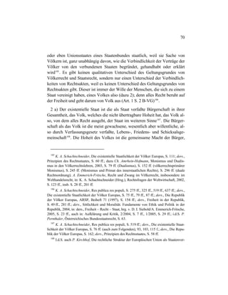 70
oder eben Unionsstaates eines Staatenbundes staatlich, weil sie Sache von
Völkern ist, ganz unabhängig davon, wie die Verbindlichkeit der Verträge der
Völker von den verbundenen Staaten begründet, gehandhabt oder erklärt
wird105
. Es gibt keinen qualitativen Unterschied des Geltungsgrundes von
Völkerrecht und Staatsrecht, sondern nur einen Unterschied der Verbindlich-
keiten von Rechtsakten, weil es keinen Unterschied des Geltungsgrundes von
Rechtsakten gibt. Dieser ist immer der Wille der Menschen, die sich zu einem
Staat vereinigt haben, eines Volkes also (dazu 2); denn alles Recht beruht auf
der Freiheit und geht darum von Volk aus (Art. 1 S. 2 B-VG)106
.
2 a) Der existentielle Staat ist die als Staat verfaßte Bürgerschaft in ihrer
Gesamtheit, das Volk, welches die nicht übertragbare Hoheit hat, das Volk al-
so, von dem alles Recht ausgeht, der Staat im weiteren Sinne107
. Die Bürger-
schaft als das Volk ist die meist gewachsene, wesentlich aber willentliche, al-
so durch Verfassungsgesetz verfaßte, Lebens-, Friedens- und Schicksalsge-
meinschaft108
. Die Hoheit des Volkes ist die gemeinsame Macht der Bürger,
105
K. A. Schachtschneider, Die existentielle Staatlichkeit der Völker Europas, S. 111; ders.,
Prinzipien des Rechtsstaates, S. 60 ff.; dazu Ch. Amrhein-Hofmann, Monismus und Dualis-
mus in den Völkerrechtslehren, 2003, S. 79 ff. (Dualismus), S. 152 ff. (völkerrechtsprimärer
Monismus), S. 245 ff. (Monismus und Primat des innerstaatlichen Rechts), S. 296 ff. (duale
Rechtsordnung); A. Emmerich-Fritsche, Recht und Zwang im Völkerrecht, insbesondere im
Welthandelsrecht, in: K. A. Schachtschneider (Hrsg.), Rechtsfragen der Weltwirtschaft, 2002,
S. 123 ff., insb. S. 28 ff., 201 ff.
106
K. A. Schachtschneider, Res publica res populi, S. 275 ff., 325 ff., 519 ff., 637 ff.; ders.,
Die existentielle Staatlichkeit der Völker Europas, S. 75 ff., 79 ff., 87 ff.; ders., Die Republik
der Völker Europas, ARSP, Beiheft 71 (1997), S. 154 ff.; ders., Freiheit in der Republik,
S. 49 ff., 281 ff.; ders., Sittlichkeit und Moralität. Fundamente von Ethik und Politik in der
Republik, 2004, in: ders., Freiheit – Recht – Staat, hrg. v. D. I. Siebold/A. Emmerich-Fritsche,
2005, S. 23 ff., auch in: Aufklärung und Kritik, 2/2004, S. 7 ff., 1/2005, S. 29 ff.; i.d.S. P.
Pernthaler, Österreichisches Bundesstaatsrecht, S. 63.
107
K. A. Schachtschneider, Res publica res populi, S. 519 ff.; ders., Die existentielle Staat-
lichkeit der Völker Europas, S. 76 ff. (auch zum Folgenden), 93, 103, 115 f.; ders., Die Repu-
blik der Völker Europas, S. 162; ders., Prinzipien des Rechtsstaates, S. 58 ff.
108
I.d.S. auch P. Kirchhof, Die rechtliche Struktur der Europäischen Union als Staatenver-
 