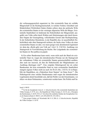 71
die verfassungsgesetzlich organisiert ist. Der existentielle Staat als verfaßte
Bürgerschaft ist die Rechtsgemeinschaft, in welcher Freiheit, Gleichheit und
Brüderlichkeit Wirklichkeit finden (finden sollen); denn der politische Wille
des existentiellen Staates ist der vereinigte allgemeine Wille der Bürger. Exis-
tentielle Staatlichkeit ist funktional die Hoheitlichkeit der Bürgerschaft, aus-
geübt vom Volke selbst durch Wahlen und Abstimmungen oder durch beson-
dere Organe der Gesetzgebung, vollziehenden Gewalt oder Rechtsprechung.
In der freiheitlichen Demokratie, in der Republik also, ist ausschließlich Ho-
heitlichkeit oder eben Staatsgewalt rechtens, die Sache eines Volkes als eines
existentiellen Staates ist oder, wie meist gesagt wird, demokratisch legitimiert
ist; denn das „Recht geht vom Volk aus“ (Art.1 S. 2 B-VG). Ausübung von
Staatsgewalt ist Verwirklichung des Rechts. Der Leitgedanke des existentiel-
len Staates ist: Res publica res populi.
b) Ein echter Bundesstaat kann somit, wenn nicht auch der Bund ein exis-
tentieller Staat ist, wegen des demokratischen Prinzips nur die Staatsgewalt
der verbundenen Völker als existentieller Staaten gemeinschaftlich ausüben,
aber auch nur insoweit, als ihm die Hoheitsrechte der Mitgliedstaaten zur
Ausübung übertragen sind109
. Eine originäre Hoheitsgewalt hat ein echter
Bundesstaat, der kein existentieller Staat ist, trotz existentieller Staatlichkeit
mangels eigenen Volkes nicht (so auch Art 3b (5) Abs. 2 EUV). Er ist Repu-
blik der Republiken, ein „Föderalism freier Staaten“ im Sinne Kants110
. Die
Hoheitsgewalt eines solchen Bundesstaates muß wegen der demokratischen
Legitimation derart beschränkt sein, daß die Politik von den Einzelstaaten, vor
allem von deren Parlamenten, verantwortet werden kann. Die Politik muß Sa-
bund, S. 909 ff.
109
So für die Europäische Union K. A. Schachtschneider, Die existentielle Staatlichkeit der
Völker Europas, S. 87 ff.; ders., Die Republik der Völker Europas, S. 161 ff.; ders., Prinzipien
des Rechtsstaates, S. 60 ff. (70 f.); P. Kirchhof, Die rechtliche Struktur der Europäischen Uni-
on als Staatenverbund, S. 904 ff.; i.d.S. BVerfGE 89, 155 (188 f.).
110
Zum ewigen Frieden, ed. Weischedel, Bd. 9, S. 208; K. A. Schachtschneider, Republik
der Völker Europas. S. 165 ff.
 