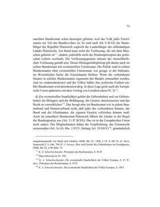 73
unechten Bundesstaat schon deswegen geboten, weil das Volk jedes Einzel-
staates ein Teil des Bundesvolkes ist. So sind nach Art. 6 B-VG die Staats-
bürger der Republik Österreich zugleich die Landesbürger der selbständigen
Länder Österreichs. Ein Bund kann nicht die Verfassung, die mit dem Men-
schen geboren ist117
, ändern, jedenfalls nicht die Strukturprinzipien des politi-
schen Lebens wechseln. Die Verfassungsgesetze müssen der menschheitli-
chen Verfassung gemäß sein. Dieses Homogenitätsprinzip gilt darum auch im
echten Bundesstaat mit existentiellem Unionsstaat. Die Politik muß in echten
Bundesstaaten ohne existentiellen Unionsstaat, wie gesagt, in der Substanz,
im Wesentlichen Sache der Einzelstaaten bleiben. Wenn die verbundenen
Staaten in solchen Bundesstaaten zugunsten des Bundes entmachtet werden,
sind sie entdemokratisiert und die Völker büßen ihre politische Freiheit ein.
Der Bundesstaat wird demokratiewidrig. In diese Lage gerät auch die Europä-
ische Union spätestens mit dem Vertrag von Lissabon (dazu IV, 2)118
.
d) Zur existentiellen Staatlichkeit gehört die Gebietshoheit und zur Gebiets-
hoheit die Befugnis und die Befähigung, die Gesetze durchzusetzen und das
Recht zu verwirklichen119
. Das besagt aber im Bundesstaat wie in jedem Staa-
tenbund und Staatenverbund nicht, daß jeder der verbundenen Staaten, der
Bund und die Gliedstaaten, die eigenen Gesetze vollziehen können muß.
Auch im (unechten) Bundesstaat Österreich führen die Länder in der Regel
die Bundesgesetze aus (Art. 11 ff. B-VG). Das ist in der Europäischen Union
nicht anders. Die Mitgliedstaaten haben die Verpflichtung, das Unionsrecht
anzuwenden (Art. 3a (4) Abs. 3 EUV, bislang Art. 10 EGV)120
, grundsätzlich
sungshomogenität von Bund und Ländern, HStR, Bd. IV, 1990, § 95, S. 443 ff.; K. Stern,
Staatsrecht I, S. 646, 704 ff.; J. Isensee, Idee und Gestalt des Föderalismus im Grundgesetz,
HStR, Bd. IV, § 98, Rdn. 79.
117
K. A. Schachtschneider, Prinzipien des Rechtsstaates, S. 86 ff.
118
Dazu Hinweise in Fn. 194.
119
K. A. Schachtschneider, Die existentielle Staatlichkeit der Völker Europas, S. 81 ff.;
ders., Prinzipien des Rechtsstaates, S. 59 ff.
120
K. A. Schachtschneider, Die existentielle Staatlichkeit der Völker Europas, S. 109 f.
 