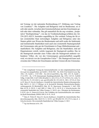 74
mit Vorrang vor der nationalen Rechtsordnung (17. Erklärung zum Vertrag
von Lissabon)121
. Die Aufgaben und Befugnisse sind im Bundesstaat, sei er
echt oder unecht, zwischen dem Gemeinschaftsstaat und den Einzelstaaten ge-
teilt oder eben verbunden. Das gilt namentlich für die eng verzahnte, „koope-
rative“ Rechtsprechung122
, wie das im Vorabentscheidungsverfahren des Art.
234 (267) AEUV, besonders augenfällig ist. Die vertikale Teilung der für ei-
nen existentiellen Staat notwendigen Aufgaben und Befugnisse unter den
Staaten gehört zum Wesen des Bundesstaates und stellt weder die funktionale
und institutionelle Staatlichkeit noch auch eine existentielle Staatseigenschaft
des Unionsstaates oder gar der Einzelstaaten in Frage (Mehrebenenstaat und -
staatlichkeit). Die Aufgaben und Befugnisse, also die Staatlichkeit, sind auf
Organisationen verteilt, welche insgesamt die Staatsgewalt ausüben. Das ist
die Staatsgewalt entweder eines Volkes oder die Staatsgewalt mehrerer ver-
bundener Völker, die von den Unionsorganen gemeinschaftlich ausgeübt
wird, wie derzeit von der Europäischen Union123
. Die Staatsgewalt kann auch
zwischen den Völkern der Einzelstaaten und dem Unionsvolk des Unionsstaa-
121
Der weitgehende Vorrang des Gemeinschaftsrechts vor dem mitgliedstaatlichen Recht
ist so gut wie unangefochten; vgl. EuGH v. 05.02.1963 – Rs. 26/62 (Van Gend & Loos), Slg.
1963, 1 ff.; EuGH v. 15.07.1964 – Rs. 6/64 (Costa/ENEL), Slg. 1964, 1251 ff.; EuGH v.
17.12.1970 – Rs. 11/70 (Internationale Handelsgesellschaft), Slg. 1970, 1125 ff.; VerfGH
VfSlg. 15.448/1999; 15.427/1999; BVerfGE 31, 145 (173 f.); 37, 271 (279 ff.); 58, 1 (28); 73,
339 (366 ff.); 75, 223 (244 f.); vgl. auch BVerfGE 89, 155 (182 ff., 190 f., 197 ff.); R. Wal-
ter/H. Mayer/G. Kucsko-Stadlmayer, Grundriß des österreichischen Bundesverfassungsrechts,
Rdn. 246/9 f., S. 134 f.; T. Öhlinger, in: K. Korinek/M. Holoubek, Österreichisches Bundes-
verfassungsrecht, EU-BeitrittsBVG, Rdn. 49; Th. Oppermann, Europarecht, 2. Aufl. 1999,
Rdn. 615 ff., S. 228 ff., 3. Aufl. 2005, § 7, Rdn. 2 ff., S. 182 ff.; K. A. Schachtschneider, Die
existentielle Staatlichkeit der Völker Europas, S. 104 ff.; ders., Prinzipien des Rechtsstaates,
S. 82 ff.; ders./A. Emmerich-Fritsche, Das Verhältnis des Gemeinschaftsrechts zum nationa-
len Recht Deutschlands, DSWR 1999, S. 81 ff., 116 ff.
122
Dazu R. Walter/H. Mayer/G. Kucsko-Stadlmayer, Grundriß des österreichischen Bun-
desverfassungsrechts, Rdn. 246/23 ff., S. 142 ff.; vgl. BVerfGE 89, 155 (174 f.); dazu K. A.
Schachtschneider, Die existentielle Staatlichkeit der Völker Europas, S. 104 f.
123
Vgl. die Hinweise in Fn. 159.
 