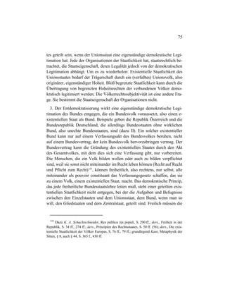 75
tes geteilt sein, wenn der Unionsstaat eine eigenständige demokratische Legi-
timation hat. Jede der Organisationen der Staatlichkeit hat, staatsrechtlich be-
trachtet, die Staatseigenschaft, deren Legalität jedoch von der demokratischen
Legitimation abhängt. Um es zu wiederholen: Existentielle Staatlichkeit des
Unionsstaates bedarf der Trägerschaft durch ein (verfaßtes) Unionsvolk, also
originärer, eigenständiger Hoheit. Bloß begrenzte Staatlichkeit kann durch die
Übertragung von begrenzten Hoheitsrechten der verbundenen Völker demo-
kratisch legitimiert werden. Die Völkerrechtssubjektivität ist eine andere Fra-
ge. Sie bestimmt die Staatseigenschaft der Organisationen nicht.
3. Der Entdemokratisierung wirkt eine eigenständige demokratische Legi-
timation des Bundes entgegen, die ein Bundesvolk voraussetzt, also einen e-
xistentiellen Staat als Bund. Beispiele geben die Republik Österreich und die
Bundesrepublik Deutschland, die allerdings Bundesstaaten ohne wirklichen
Bund, also unechte Bundesstaaten, sind (dazu II). Ein solcher existentieller
Bund kann nur auf einem Verfassungsakt des Bundesvolkes beruhen, nicht
auf einem Bundesvertrag, der kein Bundesvolk hervorzubringen vermag. Der
Bundesvertrag kann die Gründung des existentiellen Staates durch den Akt
des Gesamtvolkes, mit dem dies sich eine Verfassung gibt, nur vorbereiten.
Die Menschen, die ein Volk bilden wollen oder auch zu bilden verpflichtet
sind, weil sie sonst nicht miteinander im Recht leben können (Recht auf Recht
und Pflicht zum Recht)124
, können freiheitlich, also rechtens, nur selbst, alle
miteinander als pouvoir constituant das Verfassungsgesetz schaffen, das sie
zu einem Volk, einem existentiellen Staat, macht. Das demokratische Prinzip,
das jede freiheitliche Bundesstaatslehre leiten muß, steht einer geteilten exis-
tentiellen Staatlichkeit nicht entgegen, bei der die Aufgaben und Befugnisse
zwischen den Einzelstaaten und dem Unionsstaat, dem Bund, wenn man so
will, den Gliedstaaten und dem Zentralstaat, geteilt sind. Freilich müssen die
124
Dazu K. A. Schachtschneider, Res publica res populi, S. 290 ff.; ders., Freiheit in der
Republik, S. 34 ff., 274 ff.; ders., Prinzipien des Rechtsstaates, S. 50 ff. (56); ders., Die exis-
tentielle Staatlichkeit der Völker Europas, S. 76 ff., 79 ff.; grundlegend Kant, Metaphysik der
Sitten, § 8, auch § 44, S. 365 f., 430 ff.
 