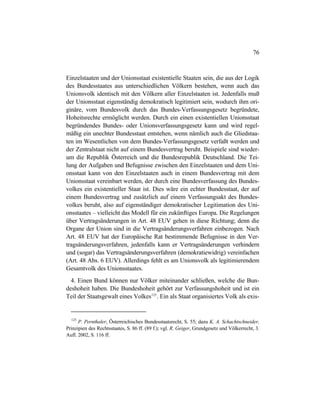 76
Einzelstaaten und der Unionsstaat existentielle Staaten sein, die aus der Logik
des Bundesstaates aus unterschiedlichen Völkern bestehen, wenn auch das
Unionsvolk identisch mit den Völkern aller Einzelstaaten ist. Jedenfalls muß
der Unionsstaat eigenständig demokratisch legitimiert sein, wodurch ihm ori-
ginäre, vom Bundesvolk durch das Bundes-Verfassungsgesetz begründete,
Hoheitsrechte ermöglicht werden. Durch ein einen existentiellen Unionsstaat
begründendes Bundes- oder Unionsverfassungsgesetz kann und wird regel-
mäßig ein unechter Bundesstaat entstehen, wenn nämlich auch die Gliedstaa-
ten im Wesentlichen von dem Bundes-Verfassungsgesetz verfaßt werden und
der Zentralstaat nicht auf einem Bundesvertrag beruht. Beispiele sind wieder-
um die Republik Österreich und die Bundesrepublik Deutschland. Die Tei-
lung der Aufgaben und Befugnisse zwischen den Einzelstaaten und dem Uni-
onsstaat kann von den Einzelstaaten auch in einem Bundesvertrag mit dem
Unionsstaat vereinbart werden, der durch eine Bundesverfassung des Bundes-
volkes ein existentieller Staat ist. Dies wäre ein echter Bundesstaat, der auf
einem Bundesvertrag und zusätzlich auf einem Verfassungsakt des Bundes-
volkes beruht, also auf eigenständiger demokratischer Legitimation des Uni-
onsstaates – vielleicht das Modell für ein zukünftiges Europa. Die Regelungen
über Vertragsänderungen in Art. 48 EUV gehen in diese Richtung; denn die
Organe der Union sind in die Vertragsänderungsverfahren einbezogen. Nach
Art. 48 EUV hat der Europäische Rat bestimmende Befugnisse in den Ver-
tragsänderungsverfahren, jedenfalls kann er Vertragsänderungen verhindern
und (sogar) das Vertragsänderungsverfahren (demokratiewidrig) vereinfachen
(Art. 48 Abs. 6 EUV). Allerdings fehlt es am Unionsvolk als legitimierendem
Gesamtvolk des Unionsstaates.
4. Einen Bund können nur Völker miteinander schließen, welche die Bun-
deshoheit haben. Die Bundeshoheit gehört zur Verfassungshoheit und ist ein
Teil der Staatsgewalt eines Volkes125
. Ein als Staat organisiertes Volk als exis-
125
P. Pernthaler, Österreichisches Bundesstaatsrecht, S. 55; dazu K. A. Schachtschneider,
Prinzipien des Rechtsstaates, S. 86 ff. (89 f.); vgl. R. Geiger, Grundgesetz und Völkerrecht, 3.
Aufl. 2002, S. 116 ff.
 