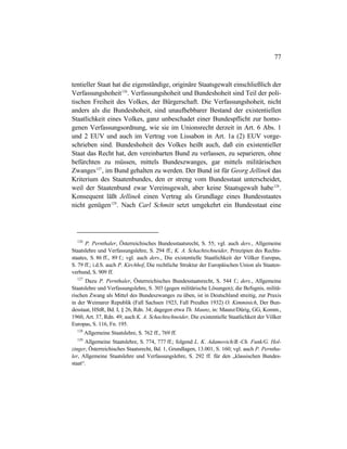 77
tentieller Staat hat die eigenständige, originäre Staatsgewalt einschließlich der
Verfassungshoheit126
. Verfassungshoheit und Bundeshoheit sind Teil der poli-
tischen Freiheit des Volkes, der Bürgerschaft. Die Verfassungshoheit, nicht
anders als die Bundeshoheit, sind unaufhebbarer Bestand der existentiellen
Staatlichkeit eines Volkes, ganz unbeschadet einer Bundespflicht zur homo-
genen Verfassungsordnung, wie sie im Unionsrecht derzeit in Art. 6 Abs. 1
und 2 EUV und auch im Vertrag von Lissabon in Art. 1a (2) EUV vorge-
schrieben sind. Bundeshoheit des Volkes heißt auch, daß ein existentieller
Staat das Recht hat, den vereinbarten Bund zu verlassen, zu separieren, ohne
befürchten zu müssen, mittels Bundeszwanges, gar mittels militärischen
Zwanges127
, im Bund gehalten zu werden. Der Bund ist für Georg Jellinek das
Kriterium des Staatenbundes, den er streng vom Bundesstaat unterscheidet,
weil der Staatenbund zwar Vereinsgewalt, aber keine Staatsgewalt habe128
.
Konsequent läßt Jellinek einen Vertrag als Grundlage eines Bundesstaates
nicht genügen129
. Nach Carl Schmitt setzt umgekehrt ein Bundesstaat eine
126
P. Pernthaler, Österreichisches Bundesstaatsrecht, S. 55; vgl. auch ders., Allgemeine
Staatslehre und Verfassungslehre, S. 294 ff.; K. A. Schachtschneider, Prinzipien des Rechts-
staates, S. 86 ff., 89 f.; vgl. auch ders., Die existentielle Staatlichkeit der Völker Europas,
S. 79 ff.; i.d.S. auch P. Kirchhof, Die rechtliche Struktur der Europäischen Union als Staaten-
verbund, S. 909 ff.
127
Dazu P. Pernthaler, Österreichisches Bundesstaatsrecht, S. 544 f.; ders., Allgemeine
Staatslehre und Verfassungslehre, S. 303 (gegen militärische Lösungen); die Befugnis, militä-
rischen Zwang als Mittel des Bundeszwanges zu üben, ist in Deutschland streitig, zur Praxis
in der Weimarer Republik (Fall Sachsen 1923, Fall Preußen 1932) O. Kimminich, Der Bun-
desstaat, HStR, Bd. I, § 26, Rdn. 34; dagegen etwa Th. Maunz, in: Maunz/Dürig, GG, Komm.,
1960, Art. 37, Rdn. 49; auch K. A. Schachtschneider, Die existentielle Staatlichkeit der Völker
Europas, S. 116, Fn. 195.
128
Allgemeine Staatslehre, S. 762 ff., 769 ff.
129
Allgemeine Staatslehre, S. 774, 777 ff.; folgend L. K. Adamovich/B.-Ch. Funk/G. Hol-
zinger, Österreichisches Staatsrecht, Bd. 1, Grundlagen, 13.001, S. 160; vgl. auch P. Perntha-
ler, Allgemeine Staatslehre und Verfassungslehre, S. 292 ff. für den „klassischen Bundes-
staat“.
 