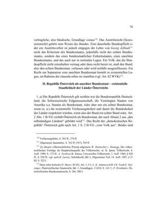 78
vertragliche, also bündische, Grundlage voraus130
. Das Austrittsrecht (Sezes-
sionsrecht) gehört zum Wesen des Bundes. Eine dauerhafte Bundespflicht o-
der ein Austrittsverbot ist jedoch entgegen der Lehre von Georg Jellinek131
nicht das Kriterium des Bundesstaates, jedenfalls nicht des echten Bundes-
staates, sondern das eines bundesstaatlichen Einheitsstaates, eines unechten
Bundesstaates, und das auch nur in normalen Lagen. Ein Volk, das die Bun-
despflicht nicht einzuhalten vermag oder dazu nicht bereit ist, muß den Bund,
also den echten Bundesstaat, verlassen oder wird notfalls ausgeschlossen. Ein
Recht zur Separation vom unechten Bundesstaat besteht in existentiellen La-
gen, im Rahmen der clausula rebus sic stantibus (vgl. Art. 62 WVK)132
.
II. Republik Österreich als unechter Bundesstaat – existentielle
Staatlichkeit der Länder Österreichs
1. a) Die Republik Österreich gilt weithin wie die Bundesrepublik Deutsch-
land, die Schweizerische Eidgenossenschaft, die Vereinigten Staaten von
Amerika u.a. Staaten als Bundesstaat, wäre aber nur ein echter Bundesstaat,
wenn (u. a.) die existentielle Verfassungshoheit und damit die Bundeshoheit
der Länder respektiert würden, wenn also der Bund ein echter Bund wäre. Art.
2 Abs. 1 B-VG verfaßt Österreich als Bundesstaat, der nach Absatz 2 aus „den
selbständigen Ländern“ gebildet wird133
. Das Recht der „demokratischen Re-
publik“ Österreich geht nach Art. 1 S. 2 B-VG „vom Volk aus“. Beides sind
130
Verfassungslehre, S. 365 ff., 374 ff.
131
Allgemeine Staatslehre, S. 762 ff. (767), 769 ff.
132
Zu diesem völkerrechtlichen Prinzip allgemein W. Heintschel v. Heinegg, Die völker-
rechtlichen Verträge als Hauptrechtsquelle des Völkerrechts, in: K. Ipsen, Völkerrecht, 4.
Aufl. 1999, S. 172 ff.; A. Verdross/B. Simma, Universelles Völkerrecht, 3. Aufl. 1984, § 828
ff., S. 526 ff.; vgl. auch K. Larenz, Schuldrecht, Bd. I, Allgemeiner Teil, 14. Aufl. 1987, § 21
III, S. 322 f.
133
Dazu (eher kritisch) H. Mayer, B-VG, Art. 1, I f.; L. K. Adamovich/B.-Ch. Funk/G. Hol-
zinger, Österreichisches Staatsrecht, Bd. 1, Grundlagen, 13.010, S. 161 f.; P. Pernthaler, Ös-
terreichisches Bundesstaatsrecht, S. 286, 300 f.
 