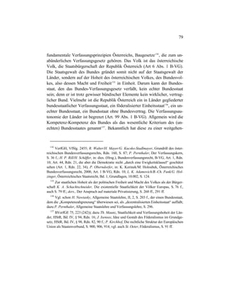 79
fundamentale Verfassungsprinzipien Österreichs, Baugesetze134
, die zum un-
abänderlichen Verfassungsgesetz gehören. Das Volk ist das österreichische
Volk, die Staatsbürgerschaft der Republik Österreich (Art 6 Abs. 1 B-VG).
Die Staatsgewalt des Bundes gründet somit nicht auf der Staatsgewalt der
Länder, sondern auf der Hoheit des österreichischen Volkes, des Bundesvol-
kes, also dessen Macht und Freiheit135
in Einheit. Darum kann der Bundes-
staat, den das Bundes-Verfassungsgesetz verfaßt, kein echter Bundesstaat
sein; denn er ist trotz gewisser bündischer Elemente kein wirklicher, vertrag-
licher Bund. Vielmehr ist die Republik Österreich ein in Länder gegliederter
bundesstaatlicher Verfassungsstaat, ein föderalisierter Einheitsstaat136
, ein un-
echter Bundesstaat, ein Bundsstaat ohne Bundesvertrag. Die Verfassungsau-
tonomie der Länder ist begrenzt (Art. 99 Abs. 1 B-VG). Allgemein wird die
Kompetenz-Kompetenz des Bundes als das wesentliche Kriterium des (un-
echten) Bundesstaates genannt137
. Bekanntlich hat diese zu einer weitgehen-
134
VerfGH, VfSlg. 2455; R. Walter/H. Mayer/G. Kucsko-Stadlmayer, Grundriß des öster-
reichischen Bundesverfassungsrechts, Rdn. 160, S. 87; P. Pernthaler, Der Verfassungskern,
S. 36 f.; H. P. Rill/H. Schäffer, in: dies. (Hrsg.), Bundesverfassungsrecht, B-VG, Art. 1, Rdn.
10; Art. 44, Rdn. 21, die aber die Demokratie nicht „durch eine Ewigkeitsklausel“ geschützt
sehen (Art. 1, Rdn. 22, 34); P. Oberndorfer, in: K. Korinek/M. Holoubek, Österreichisches
Bundesverfassungsrecht, 2000, Art. 1 B-VG, Rdn. 10; L. K. Adamovich/B.-Ch. Funk/G. Hol-
zinger, Österreichisches Staatsrecht, Bd. 1, Grundlagen, 10.002, S. 124.
135
Zur staatlichen Hoheit als der politischen Freiheit und Macht des Volkes als der Bürger-
schaft K. A. Schachtschneider, Die existentielle Staatlichkeit der Völker Europas, S. 76 f.,
auch S. 79 ff.; ders., Der Anspruch auf materiale Privatisierung, S. 268 ff., 291 ff.
136
Vgl. schon H. Nawiasky, Allgemeine Staatslehre, II, 2, S. 203 f., der einen Bundesstaat,
dem die „Kompetenzabgrenzung“ überwiesen sei, als „dezentralisierten Einheitsstaat“ auffaßt;
dazu P. Pernthaler, Allgemeine Staatslehre und Verfassungslehre, S. 296.
137
BVerfGE 75, 223 (242)); dazu Th. Maunz, Staatlichkeit und Verfassungshoheit der Län-
der, HStR, Bd. IV, § 94, Rdn. 16; J. Isensee, Idee und Gestalt des Föderalismus im Grundge-
setz, HStR, Bd. IV, § 98, Rdn. 82, 90 f.; P. Kirchhof, Die rechtliche Struktur der Europäischen
Union als Staatenverbund, S. 900, 906, 914; vgl. auch St. Oeter, Föderalismus, S. 91 ff.
 