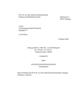 Prof. Dr. iur. Karl Albrecht Schachtschneider
Ordinarius für Öffentliches Recht Hubertusstr. 6
90491 Nürnberg
An den
Verfassungsgerichtshof Österreich
Judenplatz 11
A-1010 Wien
3. Oktober 2008
Antrag gemäß Art. 140a Abs. 1 in Verbindung mit
Art. 140 Abs. 1 S. 4 B-VG
Antrag auf andere Abhilfe
– Antragsteller –
gegen
XXXXXXXXXXXXXXXXXXXXX
– Antragsgegner –
Diesen Schriftsatz hat Prof. Dr. iur. Karl Albrecht Schachtschneider, Erlangen-
Nürnberg, vorbereitet.
 