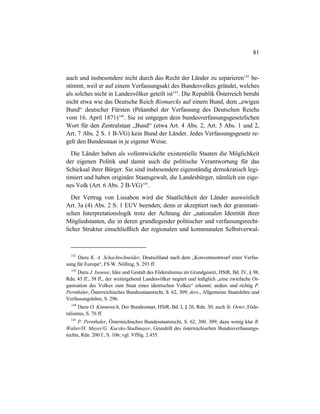 81
auch und insbesondere nicht durch das Recht der Länder zu separieren142
be-
stimmt, weil er auf einem Verfassungsakt des Bundesvolkes gründet, welches
als solches nicht in Landesvölker geteilt ist143
. Die Republik Österreich beruht
nicht etwa wie das Deutsche Reich Bismarcks auf einem Bund, dem „ewigen
Bund“ deutscher Fürsten (Präambel der Verfassung des Deutschen Reichs
vom 16. April 1871)144
. Sie ist entgegen dem bundesverfassungsgesetzlichen
Wort für den Zentralstaat „Bund“ (etwa Art. 4 Abs. 2, Art. 5 Abs. 1 und 2,
Art. 7 Abs. 2 S. 1 B-VG) kein Bund der Länder. Jedes Verfassungsgesetz re-
gelt den Bundesstaat in je eigener Weise.
Die Länder haben als vollentwickelte existentielle Staaten die Möglichkeit
der eigenen Politik und damit auch die politische Verantwortung für das
Schicksal ihrer Bürger. Sie sind insbesondere eigenständig demokratisch legi-
timiert und haben originäre Staatsgewalt, die Landesbürger, nämlich ein eige-
nes Volk (Art. 6 Abs. 2 B-VG)145
.
Der Vertrag von Lissabon wird die Staatlichkeit der Länder ausweislich
Art. 3a (4) Abs. 2 S. 1 EUV beenden; denn er akzeptiert nach der grammati-
schen Interpretationslogik trotz der Achtung der „nationalen Identität ihrer
Mitgliedstaaten, die in deren grundlegender politischer und verfassungsrecht-
licher Struktur einschließlich der regionalen und kommunalen Selbstverwal-
142
Dazu K. A. Schachtschneider, Deutschland nach dem „Konventsentwurf einer Verfas-
sung für Europa“, FS W. Nölling, S. 293 ff.
143
Dazu J. Isensee, Idee und Gestalt des Föderalismus im Grundgesetz, HStR, Bd. IV, § 98,
Rdn. 45 ff., 58 ff., der weitergehend Landesvölker negiert und lediglich „eine zwiefache Or-
ganisation des Volkes zum Staat eines identischen Volkes“ erkennt; anders und richtig P.
Pernthaler, Österreichisches Bundesstaatsrecht, S. 62, 309; ders., Allgemeine Staatslehre und
Verfassungslehre, S. 296.
144
Dazu O. Kimminich, Der Bundesstaat, HStR, Bd. I, § 26, Rdn. 30; auch St. Oeter, Föde-
ralismus, S. 76 ff.
145
P. Pernthaler, Österreichisches Bundesstaatsrecht, S. 62, 300, 309; dazu wenig klar R.
Walter/H. Mayer/G. Kucsko-Stadlmayer, Grundriß des österreichischen Bundesverfassungs-
rechts, Rdn. 200 f., S. 106; vgl. VfSlg. 2.455.
 
