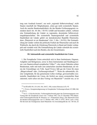 82
tung zum Ausdruck kommt“, nur noch „regionale Selbstverwaltung“, nicht
Staaten innerhalb der Mitgliedstaaten, schon gar nicht existentielle Staaten.
Auch die unechte Bundesstaatlichkeit, die das Bundes-Verfassungsgesetz zu-
mindest durch Art. 44 Abs. 3 B-VG verfaßt und besonders schützt, verbietet
eine Entstaatlichung der Länder zu regionalen, dezentralen Selbstverwal-
tungskörperschaften. Die existentielle Staatseigenschaft und existentielle
Staatlichkeit der Länder gehört zur demokratischen Republik Österreichs;
denn „Österreich ist ein Bundesstaat“ (Art. 2 Abs. 1 B-VG). Die Entstaatli-
chung der Länder verletzt die politische Freiheit der Österreicher und auch ihr
Wahlrecht, das durch die Gliederung Österreichs in Bund und Länder verdop-
pelt und verstärkt wird. Die Entstaatlichung der Länder schwächt die existen-
tielle Staatlichkeit auch des Bundes, also des Gesamtstaates.
III. Substantielle und existentielle Staatlichkeit der Union
1. Die Europäische Union entwickelt sich in ihren Institutionen, Organen,
Aufgaben und Befugnissen, sowie in ihren Instrumenten und Handlungswei-
sen vom Staatenverbund europäischer Völker146
, also einem föderalen echten
Bundesstaat, mehr und mehr zum unitarischen unechten Bundesstaat, als wä-
ren die Unionsbürger ein Volk. Ingolf Pernice hält gar die Union für einen
„Bürgerverbund“ oder „Verfassungsverbund“147
. Wenn die substantielle, d.h.
eine weitgehende, für das gemeinsame Leben wichtige, gewissermaßen exis-
tentielle, Staatlichkeit der Union, die freilich nur einem existentiellen Staat
zukommt, nicht schon mit dem Vertrag von Maastricht148
erreicht war, so ist
146
So BVerfGE 89, 155 (184, 186, 188 ff., 190); weitere Hinweise in Fn. 95.
147
I. Pernice, Kompetenzabgrenzung im Europäischen Verfassungsverbund, JZ 2000, 866
ff. (870 f.).
148
So K. A. Schachtschneider, Verfassungsbeschwerde gegen das Zustimmungsgesetz zum
Vertrag über die Europäische Union vom 7. Februar 1992, vom 18. Dezember 1992 (Maast-
richt-Verfassungsbeschwerde M. Brunner), in: I. Winkelmann (Hrsg.), Das Maastricht-Urteil
des Bundesverfassungsgerichts vom 12. Oktober 1993, 1994, S. 129 ff., 386 ff.; auch J. Wolf,
Die Revision des Grundgesetzes durch Maastricht. Ein Anwendungsfall des Art. 146 GG, JZ
 