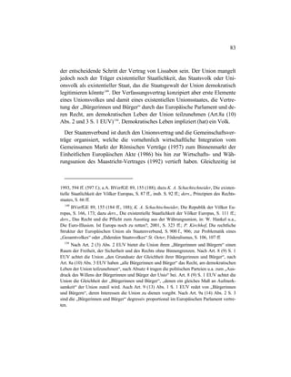 83
der entscheidende Schritt der Vertrag von Lissabon sein. Der Union mangelt
jedoch noch der Träger existentieller Staatlichkeit, das Staatsvolk oder Uni-
onsvolk als existentieller Staat, das die Staatsgewalt der Union demokratisch
legitimieren könnte149
. Der Verfassungsvertrag konzipiert aber erste Elemente
eines Unionsvolkes und damit eines existentiellen Unionsstaates, die Vertre-
tung der „Bürgerinnen und Bürger“ durch das Europäische Parlament und de-
ren Recht, am demokratischen Leben der Union teilzunehmen (Art.8a (10)
Abs. 2 und 3 S. 1 EUV)150
. Demokratisches Leben impliziert (hat) ein Volk.
Der Staatenverbund ist durch den Unionsvertrag und die Gemeinschaftsver-
träge organisiert, welche die vornehmlich wirtschaftliche Integration vom
Gemeinsamen Markt der Römischen Verträge (1957) zum Binnenmarkt der
Einheitlichen Europäischen Akte (1986) bis hin zur Wirtschafts- und Wäh-
rungsunion des Maastricht-Vertrages (1992) vertieft haben. Gleichzeitig ist
1993, 594 ff. (597 f.); a.A. BVerfGE 89, 155 (188); dazu K. A. Schachtschneider, Die existen-
tielle Staatlichkeit der Völker Europas, S. 87 ff., insb. S. 92 ff.; ders., Prinzipien des Rechts-
staates, S. 66 ff.
149
BVerfGE 89, 155 (184 ff., 188); K. A. Schachtschneider, Die Republik der Völker Eu-
ropas, S. 166, 173; dazu ders., Die existentielle Staatlichkeit der Völker Europas, S. 111 ff.;
ders., Das Recht und die Pflicht zum Ausstieg aus der Währungsunion, in: W. Hankel u.a.,
Die Euro-Illusion. Ist Europa noch zu retten?, 2001, S. 323 ff.; P. Kirchhof, Die rechtliche
Struktur der Europäischen Union als Staatenverbund, S. 900 f., 906; zur Problematik eines
„Gesamtvolkes“ oder „föderalen Staatsvolkes“ St. Oeter, Föderalismus, S. 106, 107 ff.
150
Nach Art. 2 (3) Abs. 2 EUV bietet die Union ihren „Bürgerinnen und Bürgern“ einen
Raum der Freiheit, der Sicherheit und des Rechts ohne Binnengrenzen. Nach Art. 8 (9) S. 1
EUV achtet die Union „den Grundsatz der Gleichheit ihrer Bürgerinnen und Bürger“, nach
Art. 8a (10) Abs. 3 EUV haben „alle Bürgerinnen und Bürger“ das Recht, am demokratischen
Leben der Union teilzunehmen“, nach Absatz 4 tragen die politischen Parteien u.a. zum „Aus-
druck des Willens der Bürgerinnen und Bürger der Unio“ bei. Art. 8 (9) S. 1 EUV achtet die
Union die Gleichheit der „Bürgerinnen und Bürger“, „denen ein gleiches Maß an Aufmerk-
samkeit“ der Union zuteil wird. Auch Art. 9 (13) Abs. 1 S. 1 EUV redet von „Bürgerinnen
und Bürgern“, deren Interessen die Union zu dienen vorgibt. Nach Art. 9a (14) Abs. 2 S. 3
sind die „Bürgerinnen und Bürger“ degressiv proportional im Europäischen Parlament vertre-
ten.
 
