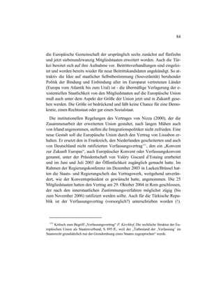 84
die Europäische Gemeinschaft der ursprünglich sechs zunächst auf fünfzehn
und jetzt siebenundzwanzig Mitgliedstaaten erweitert worden. Auch die Tür-
kei bereitet sich auf ihre Aufnahme vor. Beitrittsverhandlungen sind eingelei-
tet und werden bereits wieder für neue Beitrittskandidaten angekündigt. So at-
traktiv die Idee auf staatlicher Selbstbestimmung (Souveränität) beruhender
Politik der Bindung und Einbindung aller im Europarat vertretenen Länder
(Europa vom Atlantik bis zum Ural) ist - die übermäßige Verlagerung der e-
xistentiellen Staatlichkeit von den Mitgliedstaaten auf die Europäische Union
muß auch unter dem Aspekt der Größe der Union jetzt und in Zukunft gese-
hen werden. Die Größe ist bedrückend und läßt keine Chance für eine Demo-
kratie, einen Rechtsstaat oder gar einen Sozialstaat.
Die institutionellen Regelungen des Vertrages von Nizza (2000), der die
Zusammenarbeit der erweiterten Union gestaltet, nach langen Mühen auch
von Irland angenommen, stellen die Integrationspolitiker nicht zufrieden. Eine
neue Gestalt soll die Europäische Union durch den Vertrag von Lissabon er-
halten. Er ersetzt den in Frankreich, den Niederlanden gescheiterten und auch
von Deutschland nicht ratifizierten Verfassungsvertrag151
, den ein „Konvent
zur Zukunft Europas“, auch Europäischer Konvent oder Verfassungskonvent
genannt, unter der Präsidentschaft von Valéry Giscard d’Estaing erarbeitet
und im Juni und Juli 2003 der Öffentlichkeit zugänglich gemacht hatte. Im
Rahmen der Regierungskonferenz im Dezember 2003 in Laeken/Brüssel hat-
ten die Staats- und Regierungschefs das Vertragswerk, weitgehend unverän-
dert, wie der Konventspräsident es gewünscht hatte, angenommen. Die 25
Mitgliedstaaten hatten den Vertrag am 29. Oktober 2004 in Rom geschlossen,
der nach den innerstaatlichen Zustimmungsverfahren möglichst zügig (bis
zum November 2006) ratifiziert werden sollte. Auch für die Türkische Repu-
blik ist der Verfassungsvertrag (vorsorglich?) unterschrieben worden (!).
151
Kritisch zum Begriff „Verfassungsvertrag“ P. Kirchhof, Die rechtliche Struktur der Eu-
ropäischen Union als Staatenverbund, S. 895 ff., weil der „Tatbestand der ‚Verfassung’ im
Staatsrecht grundsätzlich nur der Grundordnung eines Staates zugesprochen“ werde.
 