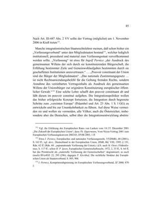 85
Nach Art. III-447 Abs. 2 VV sollte der Vertrag (möglichst) am 1. November
2006 in Kraft treten152
.
Manche integrationistischen Staatsrechtslehrer meinen, daß schon bisher ein
„Verfassungsverbund“ unter den Mitgliedstaaten bestand153
, welcher lediglich
institutionell, prozedural und material zum Verfassungsstaat vervollkommnet
werden sollte. „Verfassung“ ist etwa für Ingolf Pernice „der Ausdruck des
gemeinsamen Willens der sich durch sie konstituierenden Bürgerschaft, die
Erfüllung bestimmter Ziele und Gemeinwohlaufgaben bestimmten durch sie
geschaffenen Institutionen anzuvertrauen.“ … „Pouvoir constituant der Union
sind die Bürger der Mitgliedstaaten“. „Das nationale Zustimmungsgesetz …
ist nicht Rechtsanwendungsbefehl für die Geltung fremden Rechts, sondern
Annahme des vereinbarten Vertragsinhalts als Ausdruck des gemeinsamen
Willens der Unionsbürger zur originären Konstituierung europäischer öffent-
licher Gewalt.“154
Eine solche Lehre schafft den pouvoir constituant ab und
läßt diesen im pouvoir constitué aufgehen. Die Integrationspolitiker wollen
das bisher erfolgreiche Konzept fortsetzen, die Integration durch begrenzte
Schritte zum „vereinten Europa“ (Präambel und Art. 23 Abs. 1 S. 1 GG) zu
entwickeln und bis zur Unumkehrbarkeit zu führen. Auf diese Weise vermei-
den sie und wollen sie vermeiden, alle Völker, auch die Österreicher, insbe-
sondere aber die Deutschen, selbst über die Integrationsentwicklung abstim-
152
Vgl. die Erklärung des Europäischen Rates von Laeken vom 14./15. Dezember 2001
„Die Zukunft der Europäischen Union“; dazu Th. Oppermann, Vom Nizza-Vertrag 2001 zum
Europäischen Verfassungskonvent 2002/03, DVBl 2003, 1 ff.
153
Etwa I. Pernice, Europäisches und nationales Verfassungsrecht, VVDStRL 60 (2001),
S. 163 ff.; vgl. ders., Deutschland in der Europäischen Union, HStR, Bd. VIII, 1995, § 191,
Rdn. 62 ff. (Rdn. 68: „supranationale Verfassung der Union); i.d.S. auch St. Oeter, Föderalis-
mus, S. 117 ff.; schon H. P. Ipsen, Europäisches Gemeinschaftsrecht, 1972, 2, 33 ff., S. 64 ff,
hat das Primärrecht als „materielle Verfassung der Gemeinschaften“ dogmatisiert; so auch
(noch) BVerfGE 22, 293 (296); dagegen P. Kirchhof, Die rechtliche Struktur der Europäi-
schen Union als Staatenverbund, S. 895, 904.
154
I. Pernice, Kompetenzabgrenzung im Europäischen Verfassungsverbund, JZ 2000, 870
f.
 